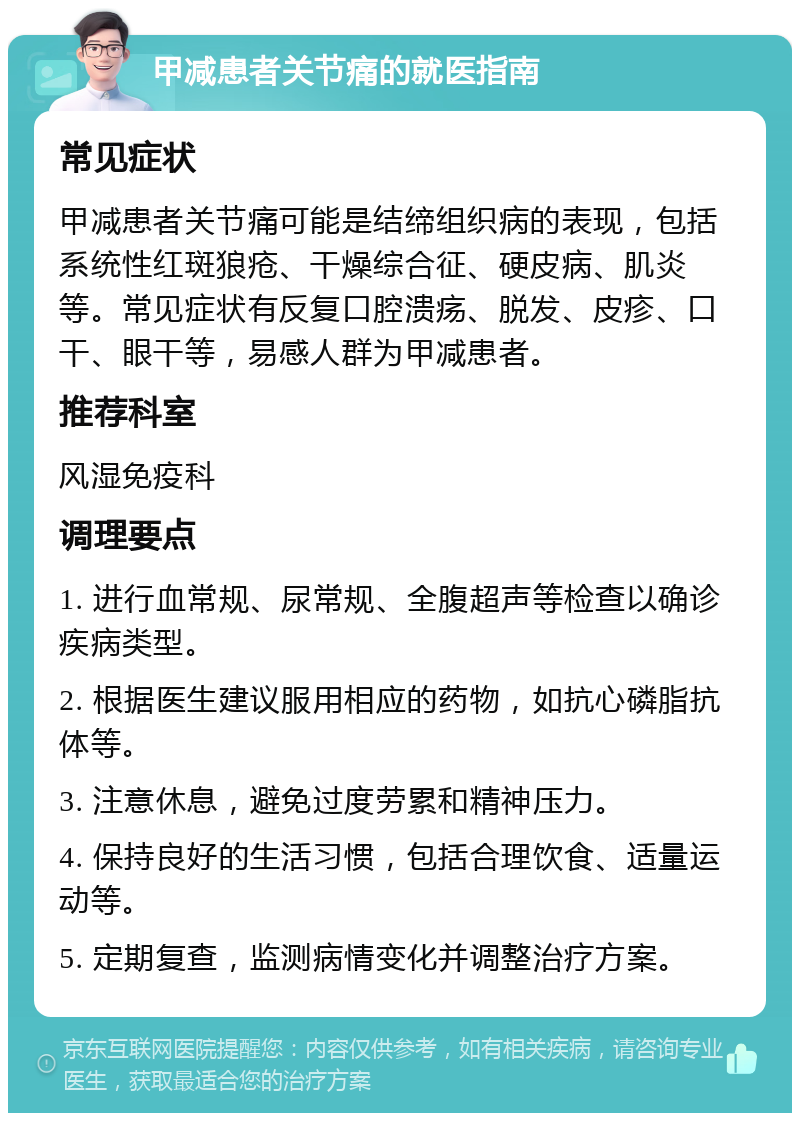 甲减患者关节痛的就医指南 常见症状 甲减患者关节痛可能是结缔组织病的表现，包括系统性红斑狼疮、干燥综合征、硬皮病、肌炎等。常见症状有反复口腔溃疡、脱发、皮疹、口干、眼干等，易感人群为甲减患者。 推荐科室 风湿免疫科 调理要点 1. 进行血常规、尿常规、全腹超声等检查以确诊疾病类型。 2. 根据医生建议服用相应的药物，如抗心磷脂抗体等。 3. 注意休息，避免过度劳累和精神压力。 4. 保持良好的生活习惯，包括合理饮食、适量运动等。 5. 定期复查，监测病情变化并调整治疗方案。