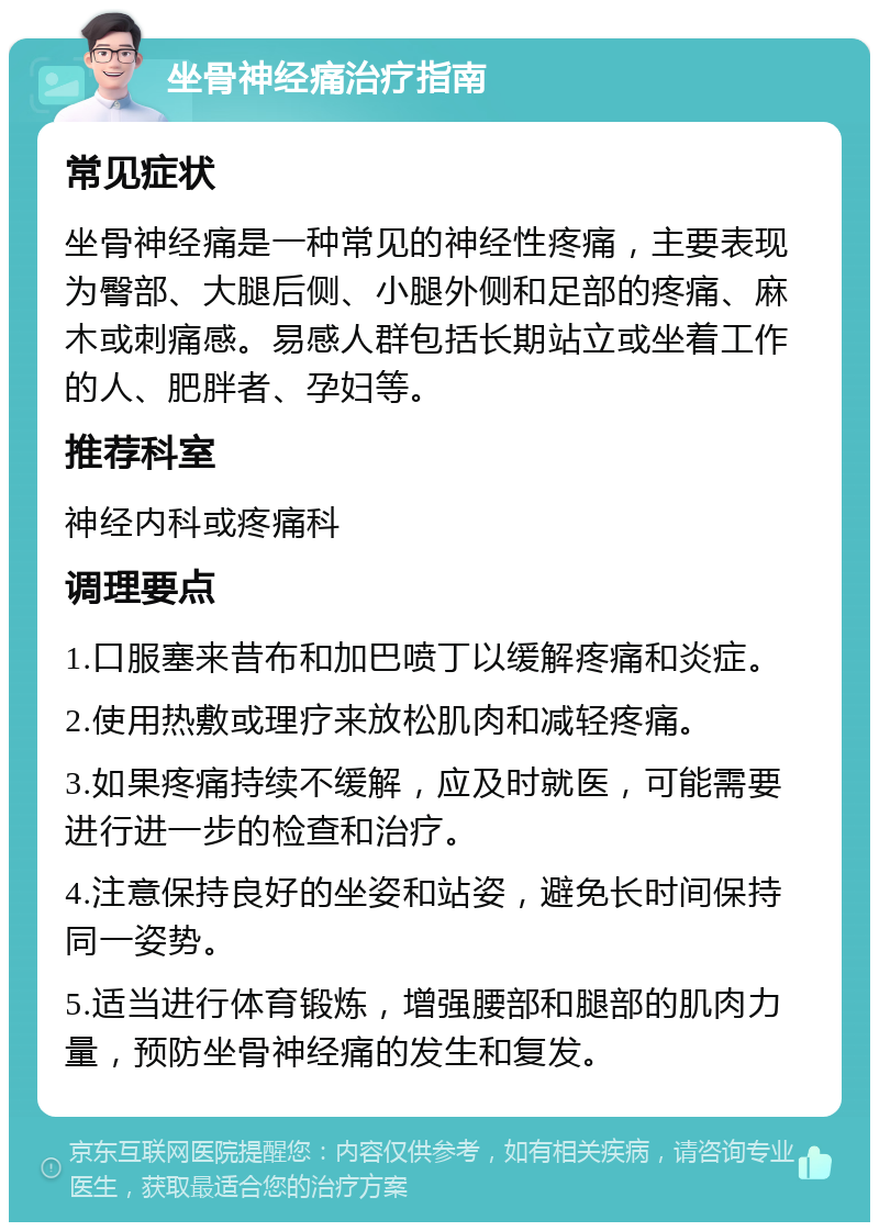 坐骨神经痛治疗指南 常见症状 坐骨神经痛是一种常见的神经性疼痛，主要表现为臀部、大腿后侧、小腿外侧和足部的疼痛、麻木或刺痛感。易感人群包括长期站立或坐着工作的人、肥胖者、孕妇等。 推荐科室 神经内科或疼痛科 调理要点 1.口服塞来昔布和加巴喷丁以缓解疼痛和炎症。 2.使用热敷或理疗来放松肌肉和减轻疼痛。 3.如果疼痛持续不缓解，应及时就医，可能需要进行进一步的检查和治疗。 4.注意保持良好的坐姿和站姿，避免长时间保持同一姿势。 5.适当进行体育锻炼，增强腰部和腿部的肌肉力量，预防坐骨神经痛的发生和复发。