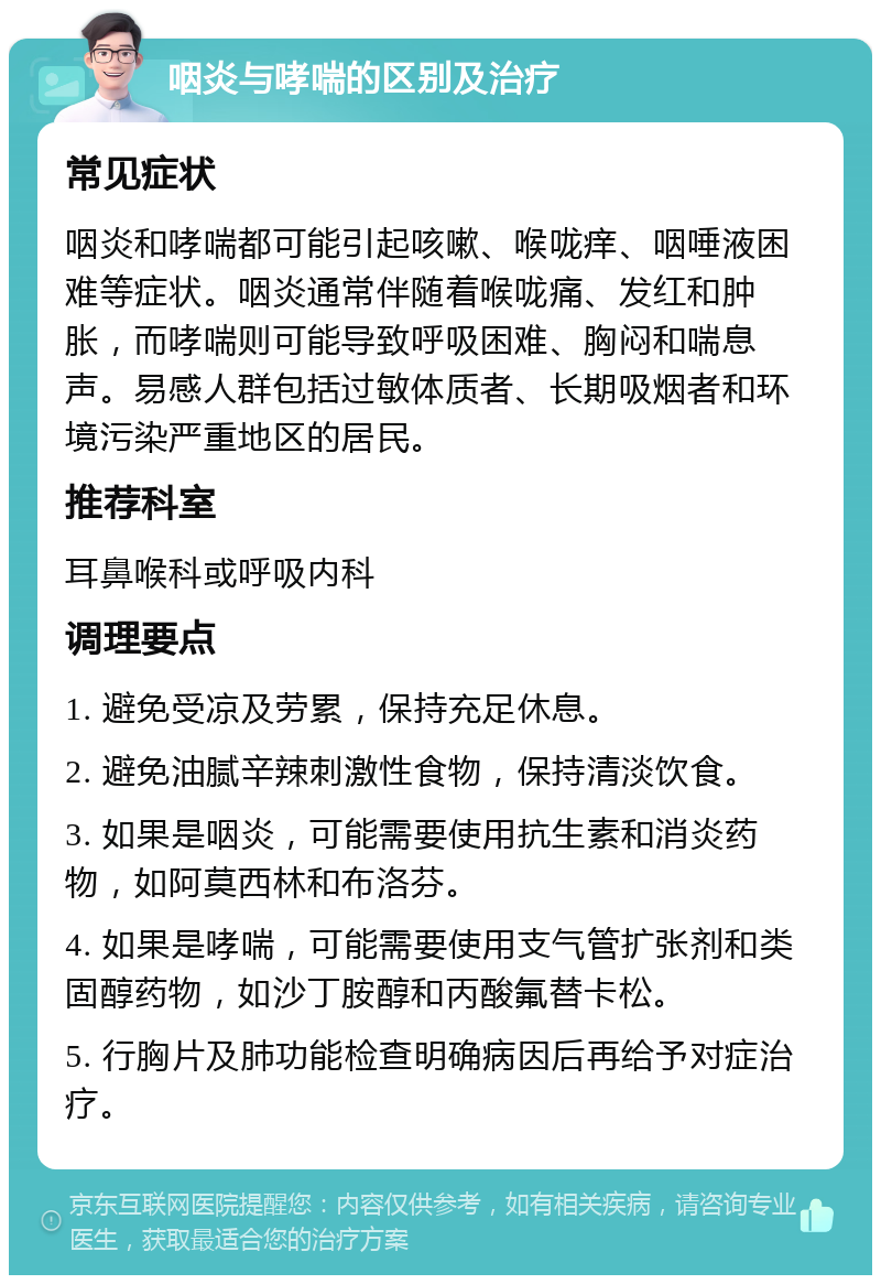 咽炎与哮喘的区别及治疗 常见症状 咽炎和哮喘都可能引起咳嗽、喉咙痒、咽唾液困难等症状。咽炎通常伴随着喉咙痛、发红和肿胀，而哮喘则可能导致呼吸困难、胸闷和喘息声。易感人群包括过敏体质者、长期吸烟者和环境污染严重地区的居民。 推荐科室 耳鼻喉科或呼吸内科 调理要点 1. 避免受凉及劳累，保持充足休息。 2. 避免油腻辛辣刺激性食物，保持清淡饮食。 3. 如果是咽炎，可能需要使用抗生素和消炎药物，如阿莫西林和布洛芬。 4. 如果是哮喘，可能需要使用支气管扩张剂和类固醇药物，如沙丁胺醇和丙酸氟替卡松。 5. 行胸片及肺功能检查明确病因后再给予对症治疗。