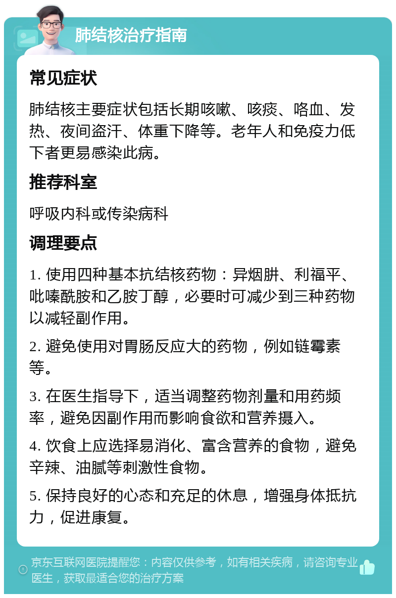 肺结核治疗指南 常见症状 肺结核主要症状包括长期咳嗽、咳痰、咯血、发热、夜间盗汗、体重下降等。老年人和免疫力低下者更易感染此病。 推荐科室 呼吸内科或传染病科 调理要点 1. 使用四种基本抗结核药物：异烟肼、利福平、吡嗪酰胺和乙胺丁醇，必要时可减少到三种药物以减轻副作用。 2. 避免使用对胃肠反应大的药物，例如链霉素等。 3. 在医生指导下，适当调整药物剂量和用药频率，避免因副作用而影响食欲和营养摄入。 4. 饮食上应选择易消化、富含营养的食物，避免辛辣、油腻等刺激性食物。 5. 保持良好的心态和充足的休息，增强身体抵抗力，促进康复。