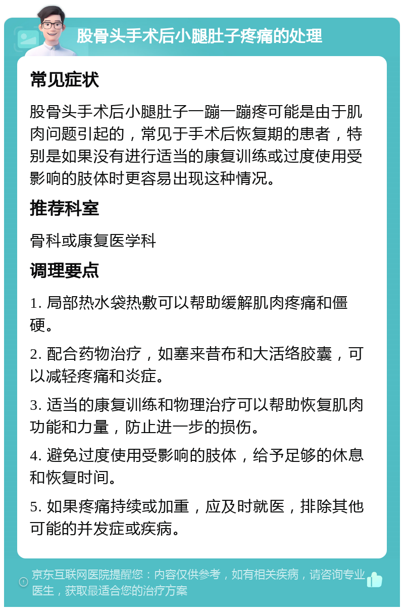 股骨头手术后小腿肚子疼痛的处理 常见症状 股骨头手术后小腿肚子一蹦一蹦疼可能是由于肌肉问题引起的，常见于手术后恢复期的患者，特别是如果没有进行适当的康复训练或过度使用受影响的肢体时更容易出现这种情况。 推荐科室 骨科或康复医学科 调理要点 1. 局部热水袋热敷可以帮助缓解肌肉疼痛和僵硬。 2. 配合药物治疗，如塞来昔布和大活络胶囊，可以减轻疼痛和炎症。 3. 适当的康复训练和物理治疗可以帮助恢复肌肉功能和力量，防止进一步的损伤。 4. 避免过度使用受影响的肢体，给予足够的休息和恢复时间。 5. 如果疼痛持续或加重，应及时就医，排除其他可能的并发症或疾病。