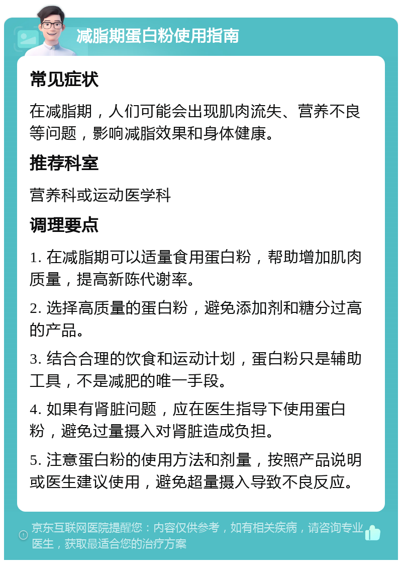 减脂期蛋白粉使用指南 常见症状 在减脂期，人们可能会出现肌肉流失、营养不良等问题，影响减脂效果和身体健康。 推荐科室 营养科或运动医学科 调理要点 1. 在减脂期可以适量食用蛋白粉，帮助增加肌肉质量，提高新陈代谢率。 2. 选择高质量的蛋白粉，避免添加剂和糖分过高的产品。 3. 结合合理的饮食和运动计划，蛋白粉只是辅助工具，不是减肥的唯一手段。 4. 如果有肾脏问题，应在医生指导下使用蛋白粉，避免过量摄入对肾脏造成负担。 5. 注意蛋白粉的使用方法和剂量，按照产品说明或医生建议使用，避免超量摄入导致不良反应。