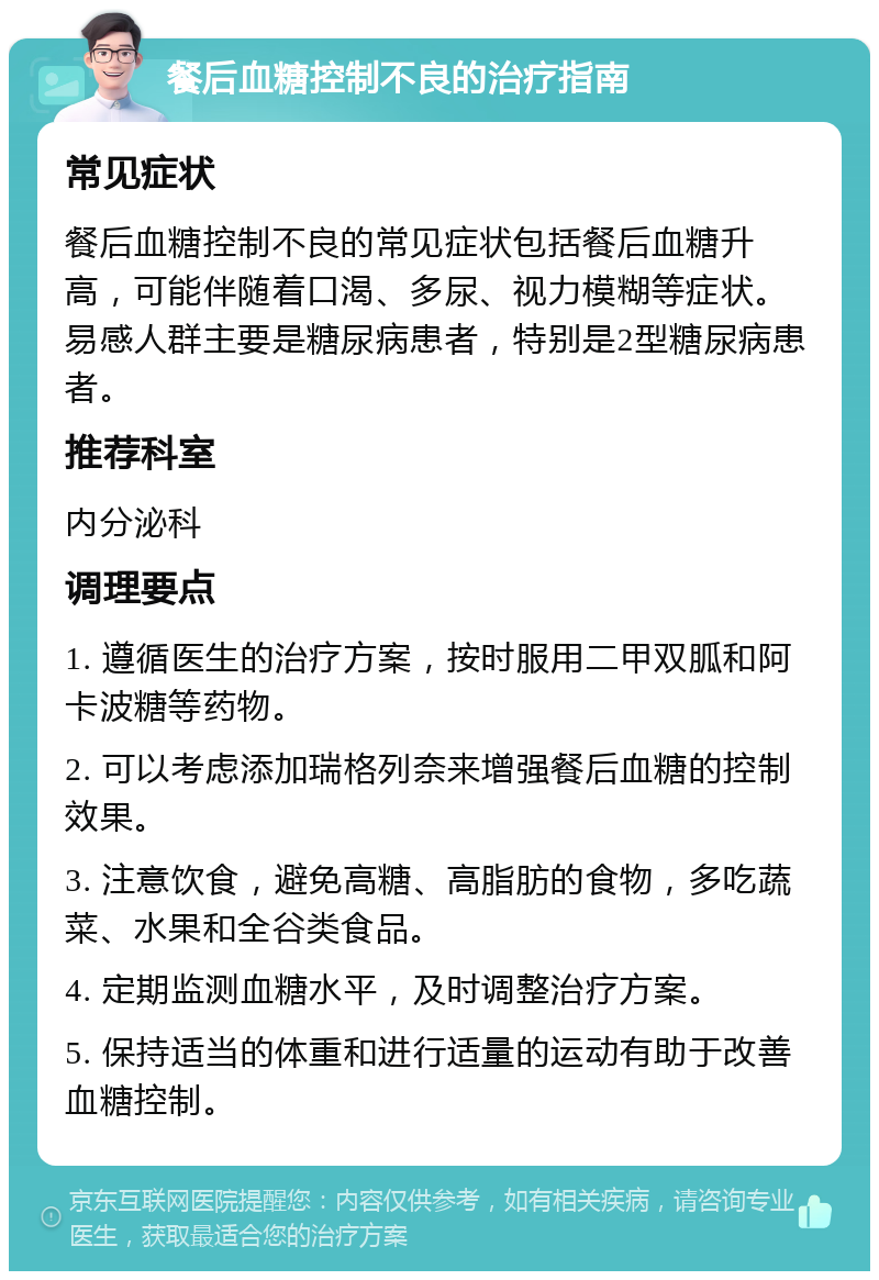 餐后血糖控制不良的治疗指南 常见症状 餐后血糖控制不良的常见症状包括餐后血糖升高，可能伴随着口渴、多尿、视力模糊等症状。易感人群主要是糖尿病患者，特别是2型糖尿病患者。 推荐科室 内分泌科 调理要点 1. 遵循医生的治疗方案，按时服用二甲双胍和阿卡波糖等药物。 2. 可以考虑添加瑞格列奈来增强餐后血糖的控制效果。 3. 注意饮食，避免高糖、高脂肪的食物，多吃蔬菜、水果和全谷类食品。 4. 定期监测血糖水平，及时调整治疗方案。 5. 保持适当的体重和进行适量的运动有助于改善血糖控制。