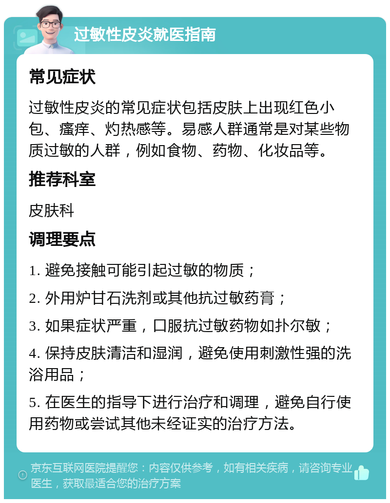 过敏性皮炎就医指南 常见症状 过敏性皮炎的常见症状包括皮肤上出现红色小包、瘙痒、灼热感等。易感人群通常是对某些物质过敏的人群，例如食物、药物、化妆品等。 推荐科室 皮肤科 调理要点 1. 避免接触可能引起过敏的物质； 2. 外用炉甘石洗剂或其他抗过敏药膏； 3. 如果症状严重，口服抗过敏药物如扑尔敏； 4. 保持皮肤清洁和湿润，避免使用刺激性强的洗浴用品； 5. 在医生的指导下进行治疗和调理，避免自行使用药物或尝试其他未经证实的治疗方法。