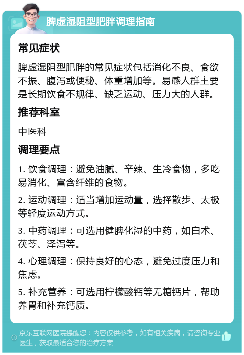 脾虚湿阻型肥胖调理指南 常见症状 脾虚湿阻型肥胖的常见症状包括消化不良、食欲不振、腹泻或便秘、体重增加等。易感人群主要是长期饮食不规律、缺乏运动、压力大的人群。 推荐科室 中医科 调理要点 1. 饮食调理：避免油腻、辛辣、生冷食物，多吃易消化、富含纤维的食物。 2. 运动调理：适当增加运动量，选择散步、太极等轻度运动方式。 3. 中药调理：可选用健脾化湿的中药，如白术、茯苓、泽泻等。 4. 心理调理：保持良好的心态，避免过度压力和焦虑。 5. 补充营养：可选用柠檬酸钙等无糖钙片，帮助养胃和补充钙质。