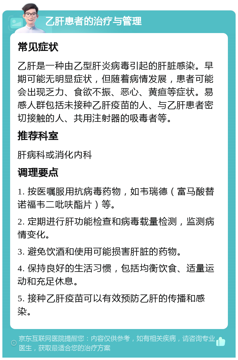 乙肝患者的治疗与管理 常见症状 乙肝是一种由乙型肝炎病毒引起的肝脏感染。早期可能无明显症状，但随着病情发展，患者可能会出现乏力、食欲不振、恶心、黄疸等症状。易感人群包括未接种乙肝疫苗的人、与乙肝患者密切接触的人、共用注射器的吸毒者等。 推荐科室 肝病科或消化内科 调理要点 1. 按医嘱服用抗病毒药物，如韦瑞德（富马酸替诺福韦二吡呋酯片）等。 2. 定期进行肝功能检查和病毒载量检测，监测病情变化。 3. 避免饮酒和使用可能损害肝脏的药物。 4. 保持良好的生活习惯，包括均衡饮食、适量运动和充足休息。 5. 接种乙肝疫苗可以有效预防乙肝的传播和感染。