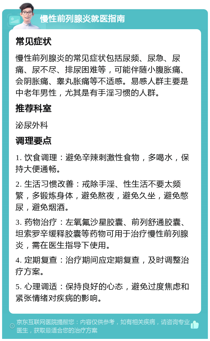 慢性前列腺炎就医指南 常见症状 慢性前列腺炎的常见症状包括尿频、尿急、尿痛、尿不尽、排尿困难等，可能伴随小腹胀痛、会阴胀痛、睾丸胀痛等不适感。易感人群主要是中老年男性，尤其是有手淫习惯的人群。 推荐科室 泌尿外科 调理要点 1. 饮食调理：避免辛辣刺激性食物，多喝水，保持大便通畅。 2. 生活习惯改善：戒除手淫、性生活不要太频繁，多锻炼身体，避免熬夜，避免久坐，避免憋尿，避免烟酒。 3. 药物治疗：左氧氟沙星胶囊、前列舒通胶囊、坦索罗辛缓释胶囊等药物可用于治疗慢性前列腺炎，需在医生指导下使用。 4. 定期复查：治疗期间应定期复查，及时调整治疗方案。 5. 心理调适：保持良好的心态，避免过度焦虑和紧张情绪对疾病的影响。