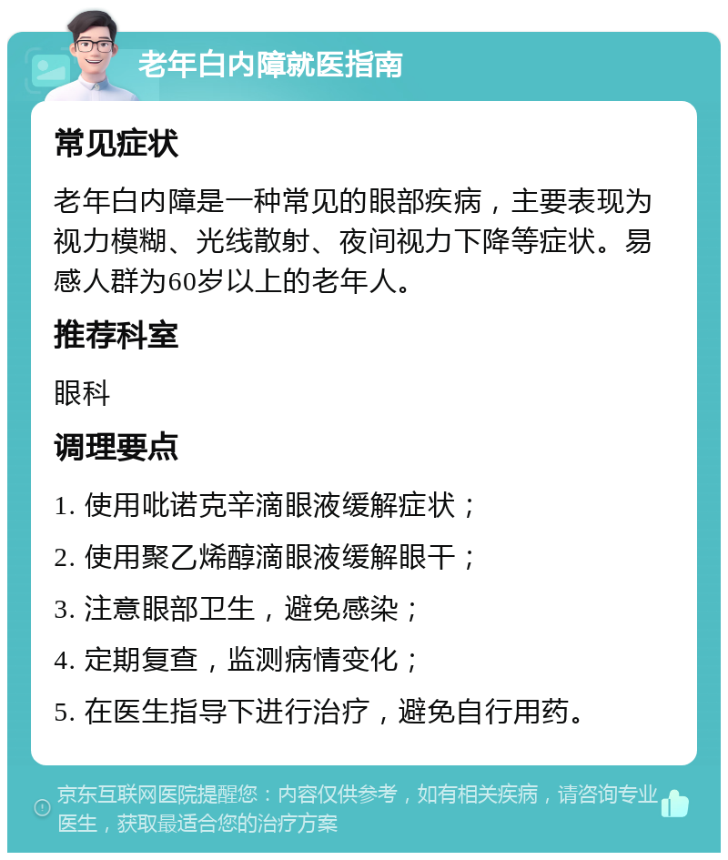 老年白内障就医指南 常见症状 老年白内障是一种常见的眼部疾病，主要表现为视力模糊、光线散射、夜间视力下降等症状。易感人群为60岁以上的老年人。 推荐科室 眼科 调理要点 1. 使用吡诺克辛滴眼液缓解症状； 2. 使用聚乙烯醇滴眼液缓解眼干； 3. 注意眼部卫生，避免感染； 4. 定期复查，监测病情变化； 5. 在医生指导下进行治疗，避免自行用药。