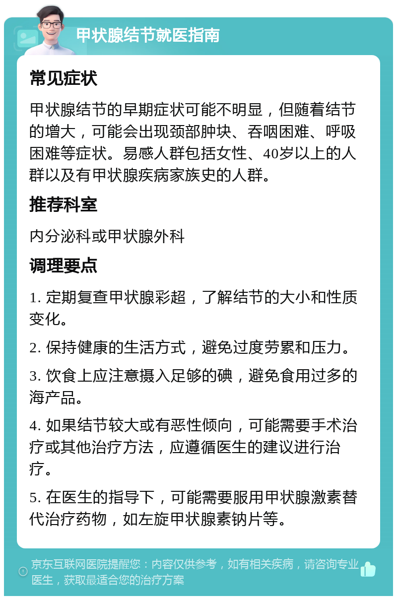 甲状腺结节就医指南 常见症状 甲状腺结节的早期症状可能不明显，但随着结节的增大，可能会出现颈部肿块、吞咽困难、呼吸困难等症状。易感人群包括女性、40岁以上的人群以及有甲状腺疾病家族史的人群。 推荐科室 内分泌科或甲状腺外科 调理要点 1. 定期复查甲状腺彩超，了解结节的大小和性质变化。 2. 保持健康的生活方式，避免过度劳累和压力。 3. 饮食上应注意摄入足够的碘，避免食用过多的海产品。 4. 如果结节较大或有恶性倾向，可能需要手术治疗或其他治疗方法，应遵循医生的建议进行治疗。 5. 在医生的指导下，可能需要服用甲状腺激素替代治疗药物，如左旋甲状腺素钠片等。