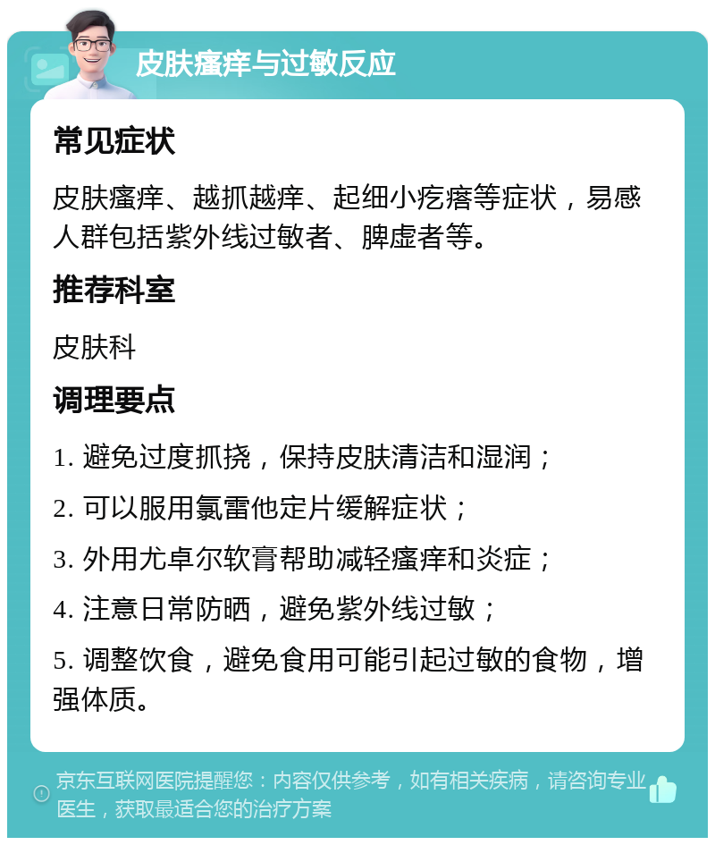 皮肤瘙痒与过敏反应 常见症状 皮肤瘙痒、越抓越痒、起细小疙瘩等症状，易感人群包括紫外线过敏者、脾虚者等。 推荐科室 皮肤科 调理要点 1. 避免过度抓挠，保持皮肤清洁和湿润； 2. 可以服用氯雷他定片缓解症状； 3. 外用尤卓尔软膏帮助减轻瘙痒和炎症； 4. 注意日常防晒，避免紫外线过敏； 5. 调整饮食，避免食用可能引起过敏的食物，增强体质。