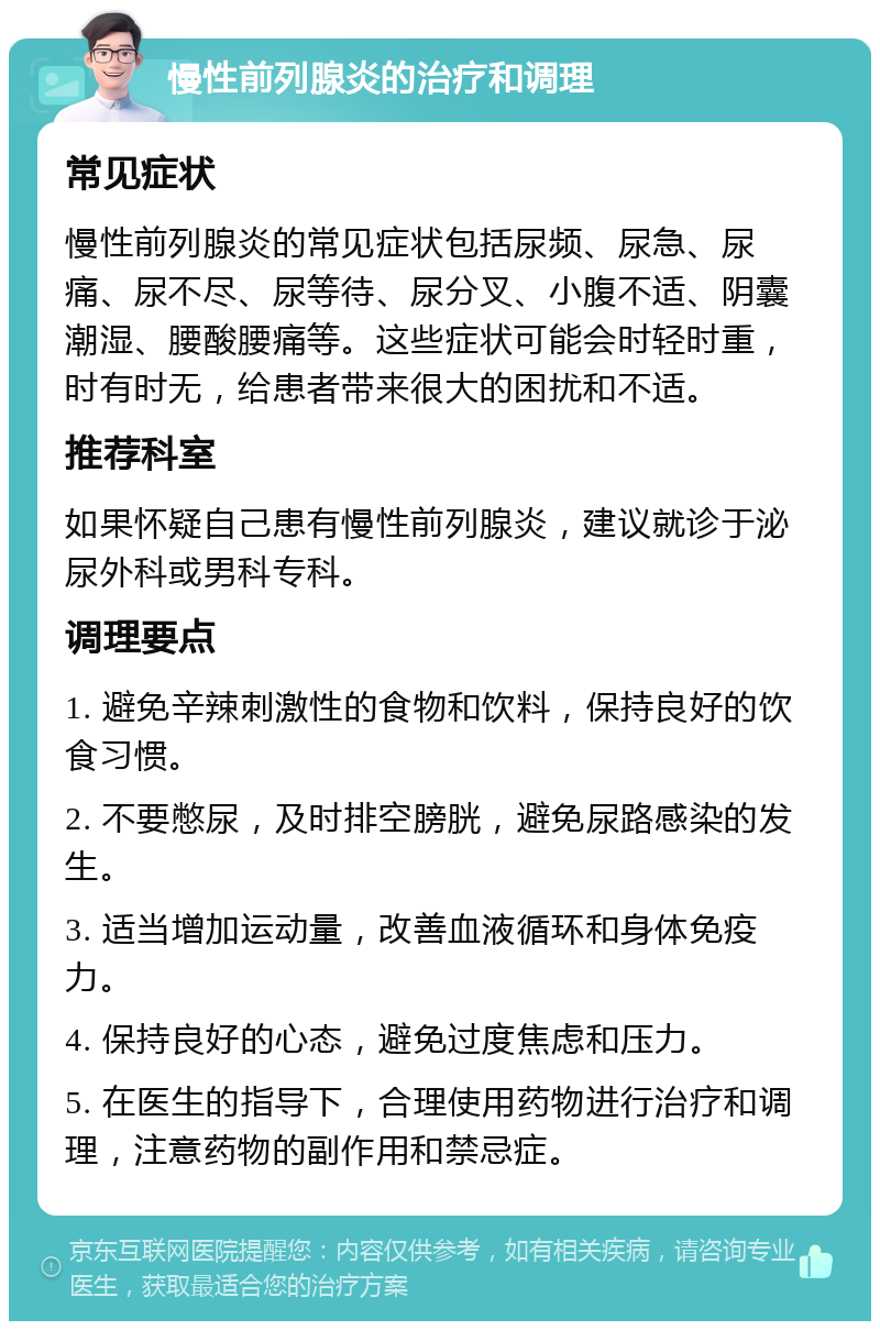 慢性前列腺炎的治疗和调理 常见症状 慢性前列腺炎的常见症状包括尿频、尿急、尿痛、尿不尽、尿等待、尿分叉、小腹不适、阴囊潮湿、腰酸腰痛等。这些症状可能会时轻时重，时有时无，给患者带来很大的困扰和不适。 推荐科室 如果怀疑自己患有慢性前列腺炎，建议就诊于泌尿外科或男科专科。 调理要点 1. 避免辛辣刺激性的食物和饮料，保持良好的饮食习惯。 2. 不要憋尿，及时排空膀胱，避免尿路感染的发生。 3. 适当增加运动量，改善血液循环和身体免疫力。 4. 保持良好的心态，避免过度焦虑和压力。 5. 在医生的指导下，合理使用药物进行治疗和调理，注意药物的副作用和禁忌症。