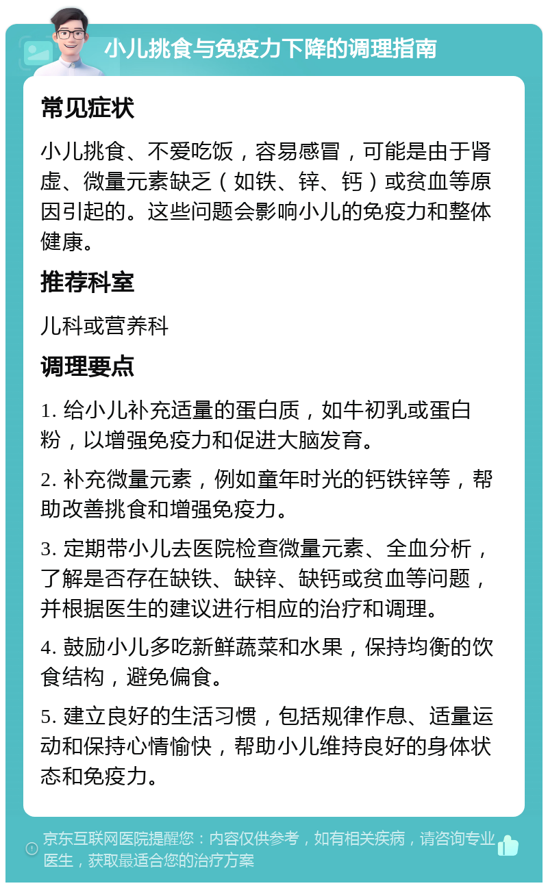 小儿挑食与免疫力下降的调理指南 常见症状 小儿挑食、不爱吃饭，容易感冒，可能是由于肾虚、微量元素缺乏（如铁、锌、钙）或贫血等原因引起的。这些问题会影响小儿的免疫力和整体健康。 推荐科室 儿科或营养科 调理要点 1. 给小儿补充适量的蛋白质，如牛初乳或蛋白粉，以增强免疫力和促进大脑发育。 2. 补充微量元素，例如童年时光的钙铁锌等，帮助改善挑食和增强免疫力。 3. 定期带小儿去医院检查微量元素、全血分析，了解是否存在缺铁、缺锌、缺钙或贫血等问题，并根据医生的建议进行相应的治疗和调理。 4. 鼓励小儿多吃新鲜蔬菜和水果，保持均衡的饮食结构，避免偏食。 5. 建立良好的生活习惯，包括规律作息、适量运动和保持心情愉快，帮助小儿维持良好的身体状态和免疫力。