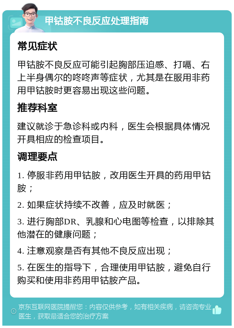 甲钴胺不良反应处理指南 常见症状 甲钴胺不良反应可能引起胸部压迫感、打嗝、右上半身偶尔的咚咚声等症状，尤其是在服用非药用甲钴胺时更容易出现这些问题。 推荐科室 建议就诊于急诊科或内科，医生会根据具体情况开具相应的检查项目。 调理要点 1. 停服非药用甲钴胺，改用医生开具的药用甲钴胺； 2. 如果症状持续不改善，应及时就医； 3. 进行胸部DR、乳腺和心电图等检查，以排除其他潜在的健康问题； 4. 注意观察是否有其他不良反应出现； 5. 在医生的指导下，合理使用甲钴胺，避免自行购买和使用非药用甲钴胺产品。