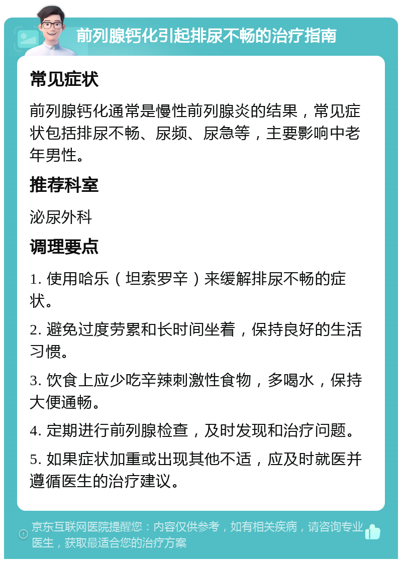 前列腺钙化引起排尿不畅的治疗指南 常见症状 前列腺钙化通常是慢性前列腺炎的结果，常见症状包括排尿不畅、尿频、尿急等，主要影响中老年男性。 推荐科室 泌尿外科 调理要点 1. 使用哈乐（坦索罗辛）来缓解排尿不畅的症状。 2. 避免过度劳累和长时间坐着，保持良好的生活习惯。 3. 饮食上应少吃辛辣刺激性食物，多喝水，保持大便通畅。 4. 定期进行前列腺检查，及时发现和治疗问题。 5. 如果症状加重或出现其他不适，应及时就医并遵循医生的治疗建议。