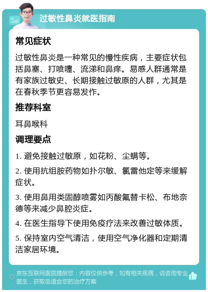 过敏性鼻炎就医指南 常见症状 过敏性鼻炎是一种常见的慢性疾病，主要症状包括鼻塞、打喷嚏、流涕和鼻痒。易感人群通常是有家族过敏史、长期接触过敏原的人群，尤其是在春秋季节更容易发作。 推荐科室 耳鼻喉科 调理要点 1. 避免接触过敏原，如花粉、尘螨等。 2. 使用抗组胺药物如扑尔敏、氯雷他定等来缓解症状。 3. 使用鼻用类固醇喷雾如丙酸氟替卡松、布地奈德等来减少鼻腔炎症。 4. 在医生指导下使用免疫疗法来改善过敏体质。 5. 保持室内空气清洁，使用空气净化器和定期清洁家居环境。