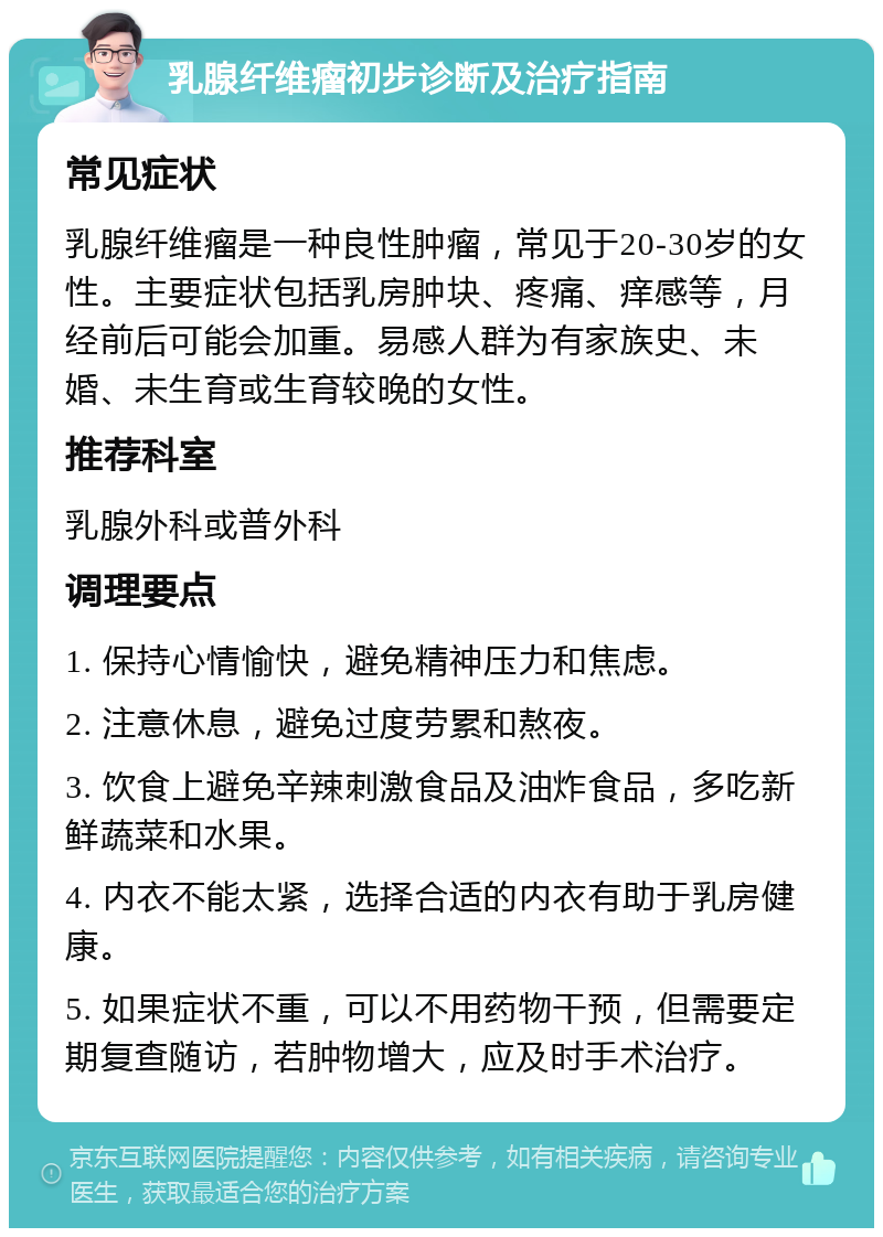 乳腺纤维瘤初步诊断及治疗指南 常见症状 乳腺纤维瘤是一种良性肿瘤，常见于20-30岁的女性。主要症状包括乳房肿块、疼痛、痒感等，月经前后可能会加重。易感人群为有家族史、未婚、未生育或生育较晚的女性。 推荐科室 乳腺外科或普外科 调理要点 1. 保持心情愉快，避免精神压力和焦虑。 2. 注意休息，避免过度劳累和熬夜。 3. 饮食上避免辛辣刺激食品及油炸食品，多吃新鲜蔬菜和水果。 4. 内衣不能太紧，选择合适的内衣有助于乳房健康。 5. 如果症状不重，可以不用药物干预，但需要定期复查随访，若肿物增大，应及时手术治疗。