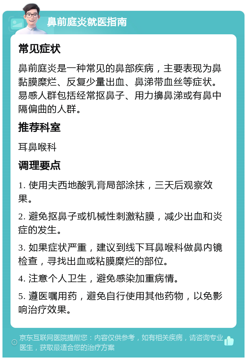 鼻前庭炎就医指南 常见症状 鼻前庭炎是一种常见的鼻部疾病，主要表现为鼻黏膜糜烂、反复少量出血、鼻涕带血丝等症状。易感人群包括经常抠鼻子、用力擤鼻涕或有鼻中隔偏曲的人群。 推荐科室 耳鼻喉科 调理要点 1. 使用夫西地酸乳膏局部涂抹，三天后观察效果。 2. 避免抠鼻子或机械性刺激粘膜，减少出血和炎症的发生。 3. 如果症状严重，建议到线下耳鼻喉科做鼻内镜检查，寻找出血或粘膜糜烂的部位。 4. 注意个人卫生，避免感染加重病情。 5. 遵医嘱用药，避免自行使用其他药物，以免影响治疗效果。