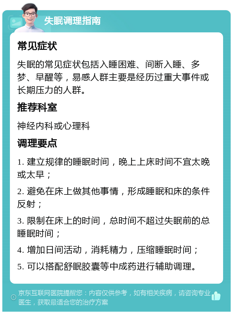 失眠调理指南 常见症状 失眠的常见症状包括入睡困难、间断入睡、多梦、早醒等，易感人群主要是经历过重大事件或长期压力的人群。 推荐科室 神经内科或心理科 调理要点 1. 建立规律的睡眠时间，晚上上床时间不宜太晚或太早； 2. 避免在床上做其他事情，形成睡眠和床的条件反射； 3. 限制在床上的时间，总时间不超过失眠前的总睡眠时间； 4. 增加日间活动，消耗精力，压缩睡眠时间； 5. 可以搭配舒眠胶囊等中成药进行辅助调理。