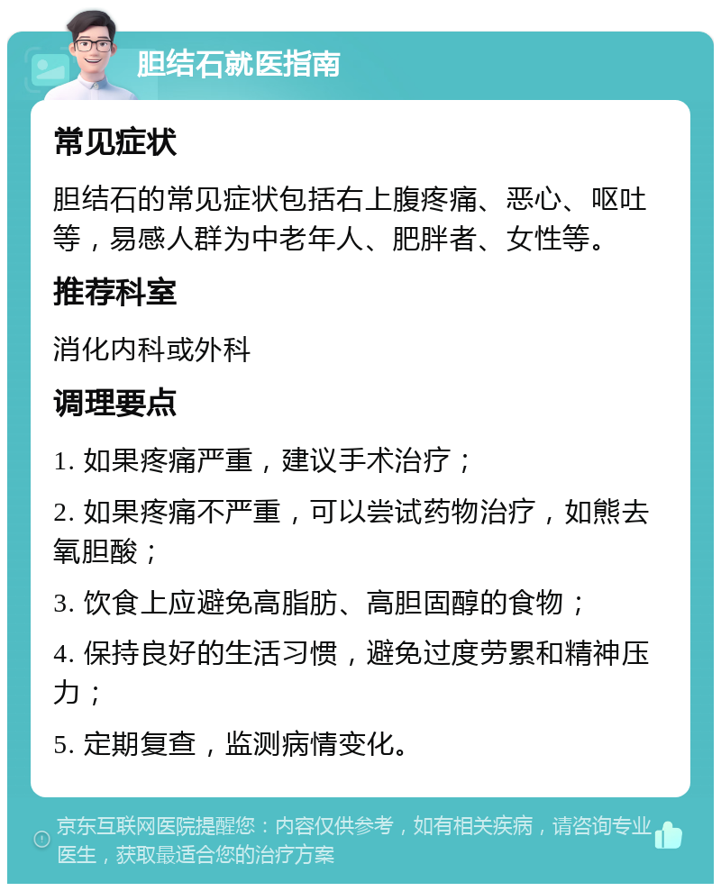 胆结石就医指南 常见症状 胆结石的常见症状包括右上腹疼痛、恶心、呕吐等，易感人群为中老年人、肥胖者、女性等。 推荐科室 消化内科或外科 调理要点 1. 如果疼痛严重，建议手术治疗； 2. 如果疼痛不严重，可以尝试药物治疗，如熊去氧胆酸； 3. 饮食上应避免高脂肪、高胆固醇的食物； 4. 保持良好的生活习惯，避免过度劳累和精神压力； 5. 定期复查，监测病情变化。