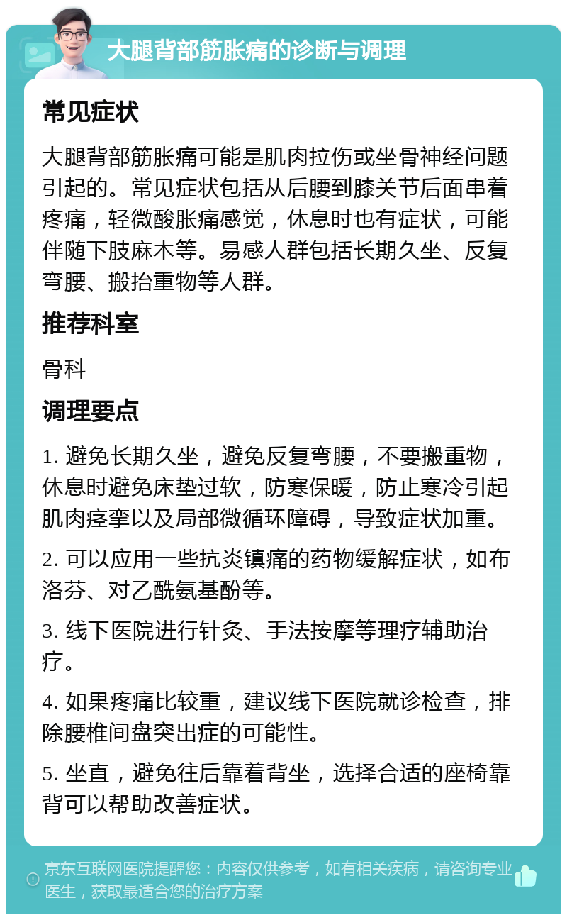 大腿背部筋胀痛的诊断与调理 常见症状 大腿背部筋胀痛可能是肌肉拉伤或坐骨神经问题引起的。常见症状包括从后腰到膝关节后面串着疼痛，轻微酸胀痛感觉，休息时也有症状，可能伴随下肢麻木等。易感人群包括长期久坐、反复弯腰、搬抬重物等人群。 推荐科室 骨科 调理要点 1. 避免长期久坐，避免反复弯腰，不要搬重物，休息时避免床垫过软，防寒保暖，防止寒冷引起肌肉痉挛以及局部微循环障碍，导致症状加重。 2. 可以应用一些抗炎镇痛的药物缓解症状，如布洛芬、对乙酰氨基酚等。 3. 线下医院进行针灸、手法按摩等理疗辅助治疗。 4. 如果疼痛比较重，建议线下医院就诊检查，排除腰椎间盘突出症的可能性。 5. 坐直，避免往后靠着背坐，选择合适的座椅靠背可以帮助改善症状。