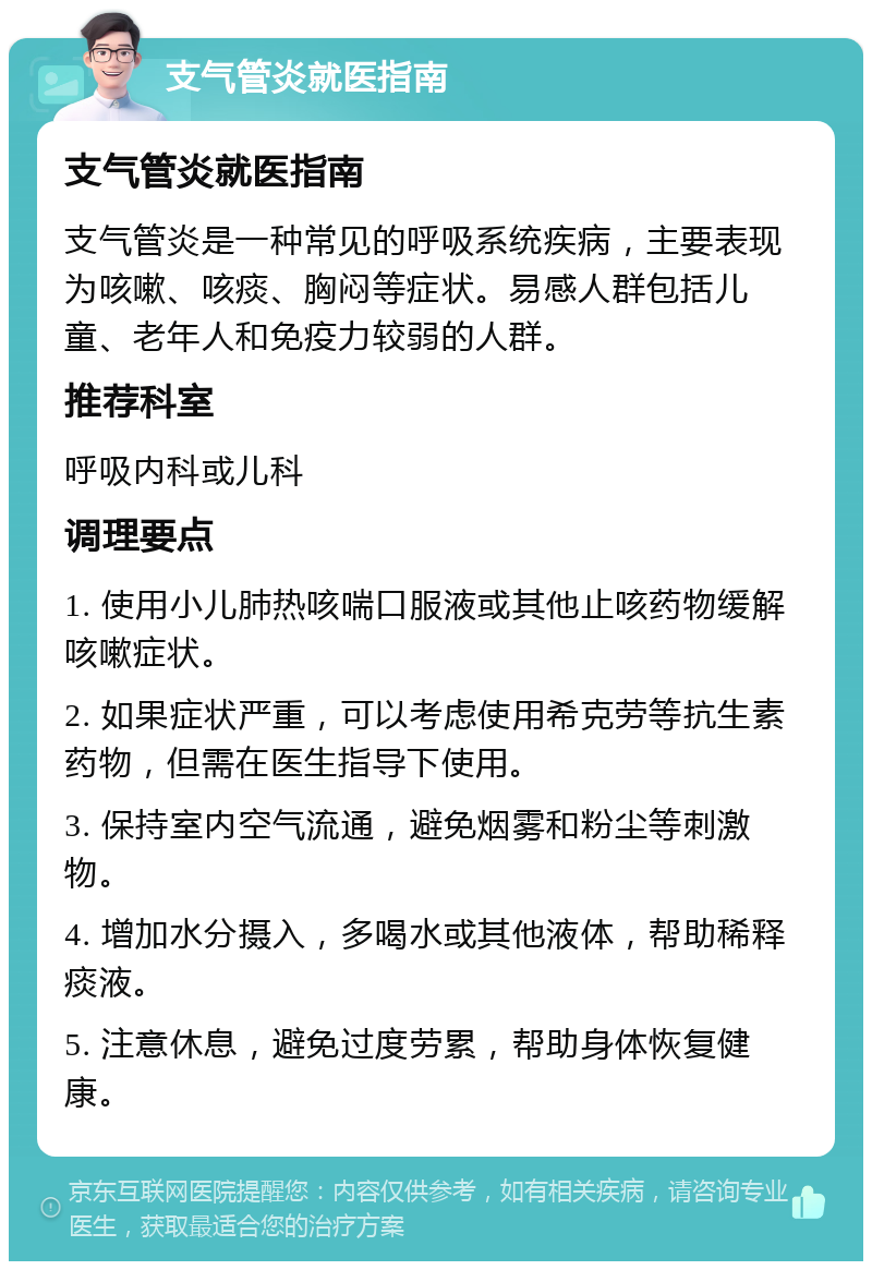 支气管炎就医指南 支气管炎就医指南 支气管炎是一种常见的呼吸系统疾病，主要表现为咳嗽、咳痰、胸闷等症状。易感人群包括儿童、老年人和免疫力较弱的人群。 推荐科室 呼吸内科或儿科 调理要点 1. 使用小儿肺热咳喘口服液或其他止咳药物缓解咳嗽症状。 2. 如果症状严重，可以考虑使用希克劳等抗生素药物，但需在医生指导下使用。 3. 保持室内空气流通，避免烟雾和粉尘等刺激物。 4. 增加水分摄入，多喝水或其他液体，帮助稀释痰液。 5. 注意休息，避免过度劳累，帮助身体恢复健康。