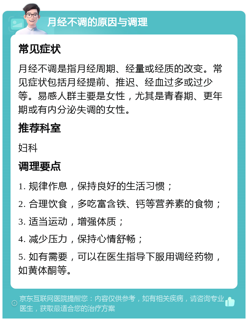 月经不调的原因与调理 常见症状 月经不调是指月经周期、经量或经质的改变。常见症状包括月经提前、推迟、经血过多或过少等。易感人群主要是女性，尤其是青春期、更年期或有内分泌失调的女性。 推荐科室 妇科 调理要点 1. 规律作息，保持良好的生活习惯； 2. 合理饮食，多吃富含铁、钙等营养素的食物； 3. 适当运动，增强体质； 4. 减少压力，保持心情舒畅； 5. 如有需要，可以在医生指导下服用调经药物，如黄体酮等。