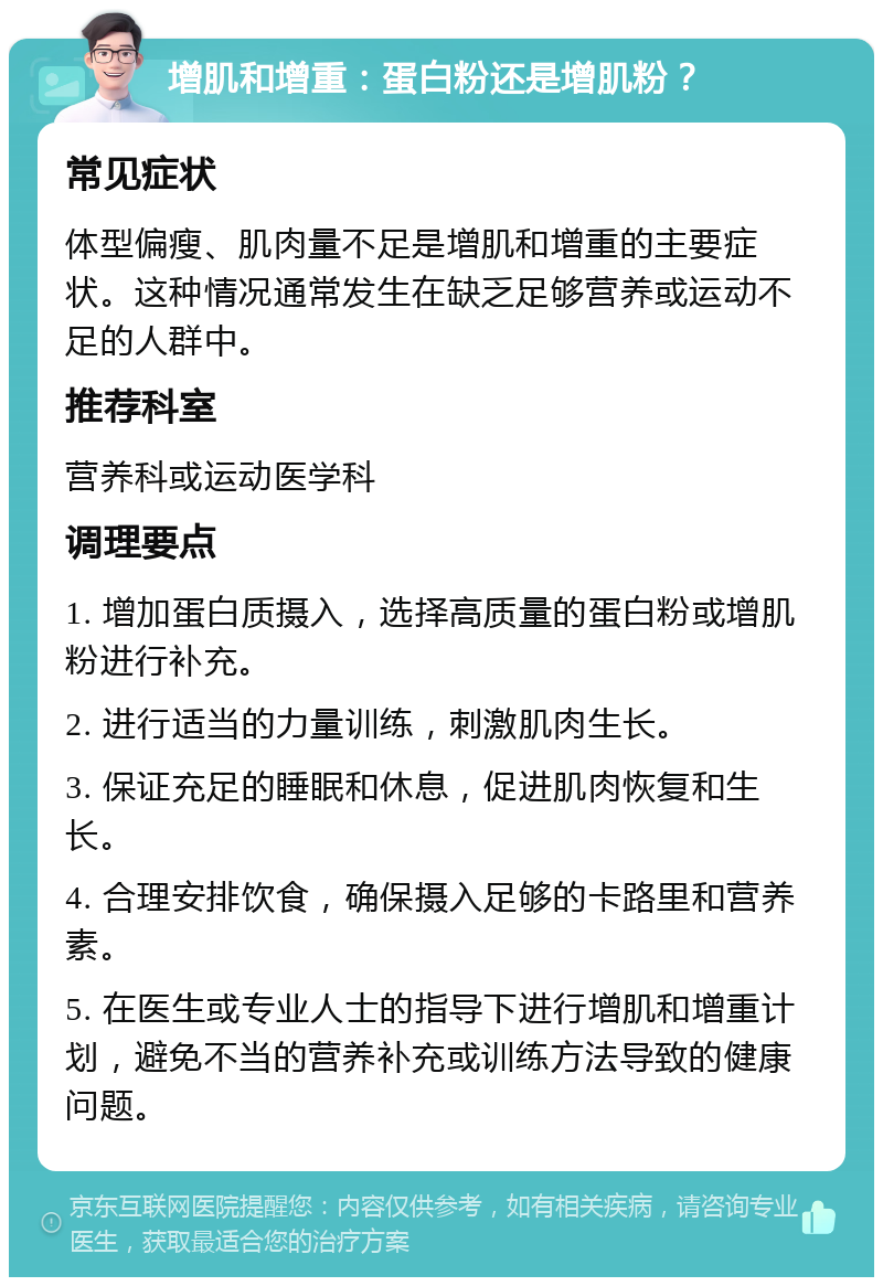 增肌和增重：蛋白粉还是增肌粉？ 常见症状 体型偏瘦、肌肉量不足是增肌和增重的主要症状。这种情况通常发生在缺乏足够营养或运动不足的人群中。 推荐科室 营养科或运动医学科 调理要点 1. 增加蛋白质摄入，选择高质量的蛋白粉或增肌粉进行补充。 2. 进行适当的力量训练，刺激肌肉生长。 3. 保证充足的睡眠和休息，促进肌肉恢复和生长。 4. 合理安排饮食，确保摄入足够的卡路里和营养素。 5. 在医生或专业人士的指导下进行增肌和增重计划，避免不当的营养补充或训练方法导致的健康问题。