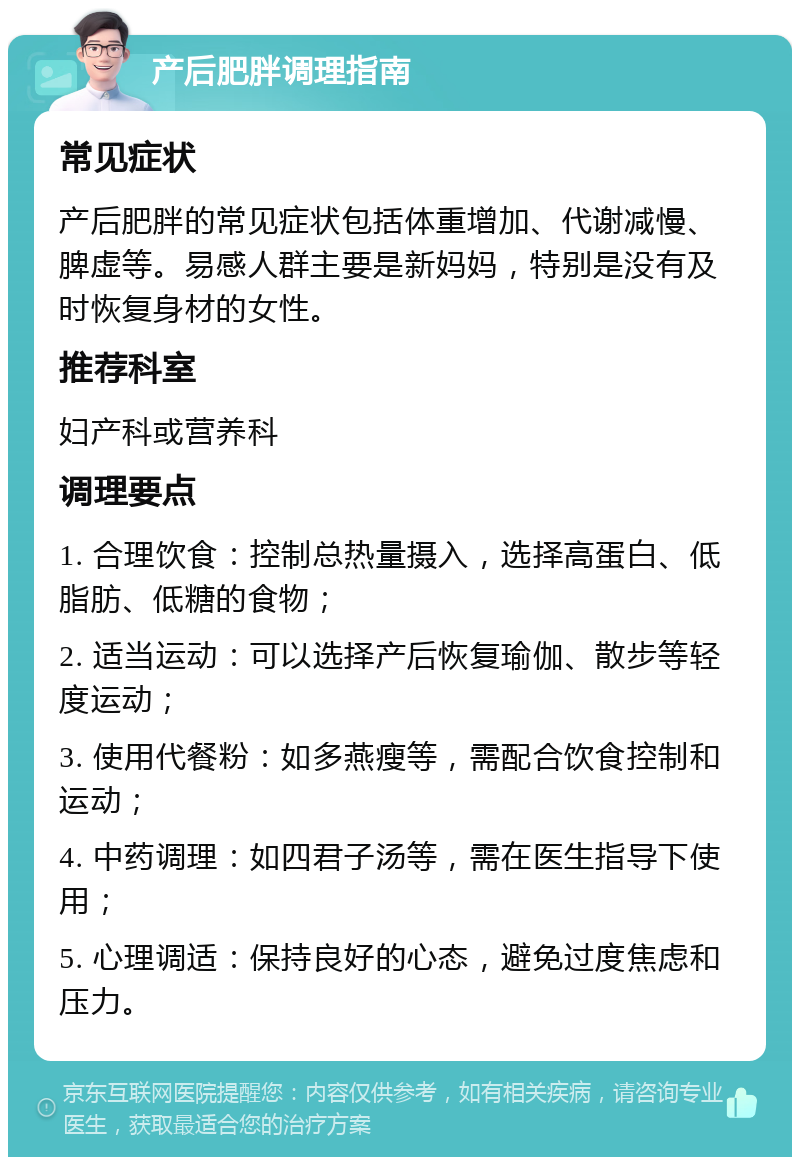 产后肥胖调理指南 常见症状 产后肥胖的常见症状包括体重增加、代谢减慢、脾虚等。易感人群主要是新妈妈，特别是没有及时恢复身材的女性。 推荐科室 妇产科或营养科 调理要点 1. 合理饮食：控制总热量摄入，选择高蛋白、低脂肪、低糖的食物； 2. 适当运动：可以选择产后恢复瑜伽、散步等轻度运动； 3. 使用代餐粉：如多燕瘦等，需配合饮食控制和运动； 4. 中药调理：如四君子汤等，需在医生指导下使用； 5. 心理调适：保持良好的心态，避免过度焦虑和压力。