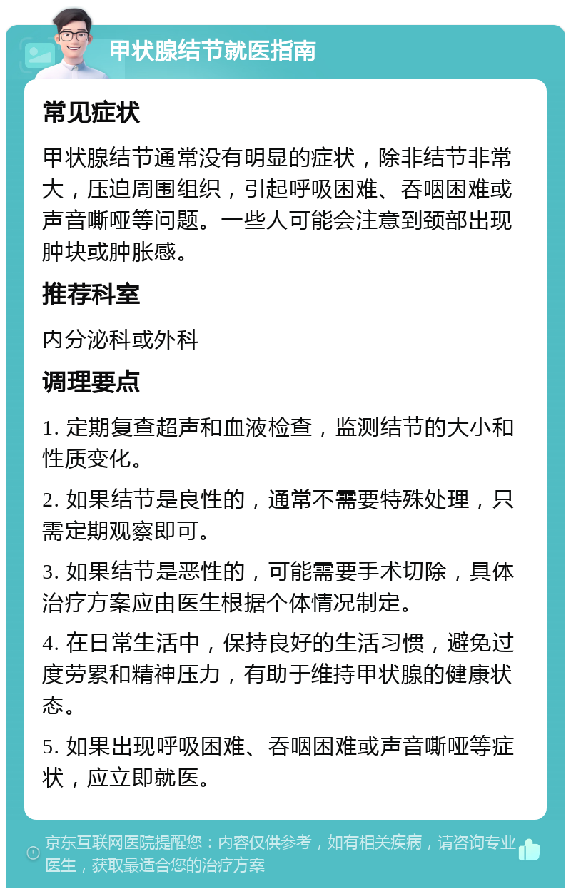 甲状腺结节就医指南 常见症状 甲状腺结节通常没有明显的症状，除非结节非常大，压迫周围组织，引起呼吸困难、吞咽困难或声音嘶哑等问题。一些人可能会注意到颈部出现肿块或肿胀感。 推荐科室 内分泌科或外科 调理要点 1. 定期复查超声和血液检查，监测结节的大小和性质变化。 2. 如果结节是良性的，通常不需要特殊处理，只需定期观察即可。 3. 如果结节是恶性的，可能需要手术切除，具体治疗方案应由医生根据个体情况制定。 4. 在日常生活中，保持良好的生活习惯，避免过度劳累和精神压力，有助于维持甲状腺的健康状态。 5. 如果出现呼吸困难、吞咽困难或声音嘶哑等症状，应立即就医。