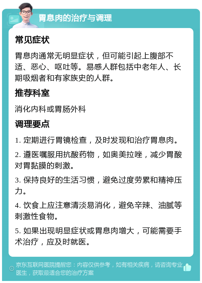 胃息肉的治疗与调理 常见症状 胃息肉通常无明显症状，但可能引起上腹部不适、恶心、呕吐等。易感人群包括中老年人、长期吸烟者和有家族史的人群。 推荐科室 消化内科或胃肠外科 调理要点 1. 定期进行胃镜检查，及时发现和治疗胃息肉。 2. 遵医嘱服用抗酸药物，如奥美拉唑，减少胃酸对胃黏膜的刺激。 3. 保持良好的生活习惯，避免过度劳累和精神压力。 4. 饮食上应注意清淡易消化，避免辛辣、油腻等刺激性食物。 5. 如果出现明显症状或胃息肉增大，可能需要手术治疗，应及时就医。