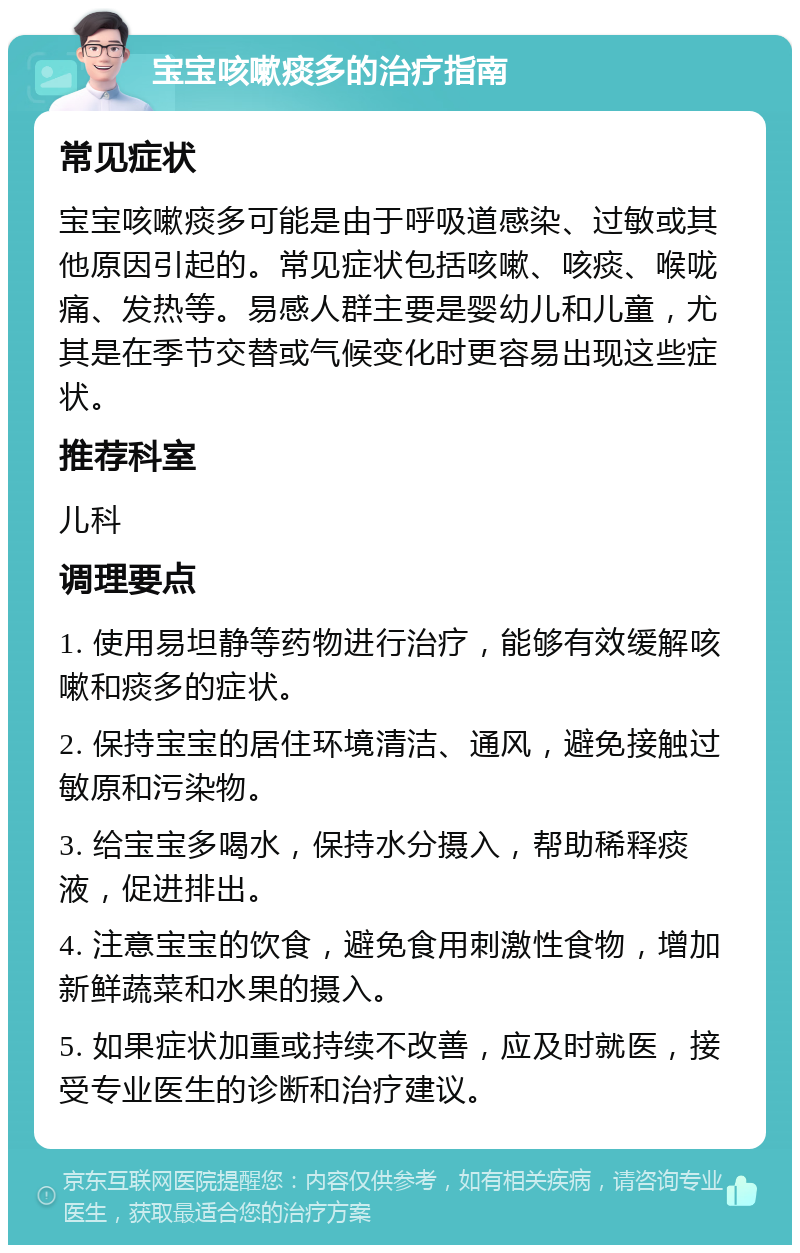 宝宝咳嗽痰多的治疗指南 常见症状 宝宝咳嗽痰多可能是由于呼吸道感染、过敏或其他原因引起的。常见症状包括咳嗽、咳痰、喉咙痛、发热等。易感人群主要是婴幼儿和儿童，尤其是在季节交替或气候变化时更容易出现这些症状。 推荐科室 儿科 调理要点 1. 使用易坦静等药物进行治疗，能够有效缓解咳嗽和痰多的症状。 2. 保持宝宝的居住环境清洁、通风，避免接触过敏原和污染物。 3. 给宝宝多喝水，保持水分摄入，帮助稀释痰液，促进排出。 4. 注意宝宝的饮食，避免食用刺激性食物，增加新鲜蔬菜和水果的摄入。 5. 如果症状加重或持续不改善，应及时就医，接受专业医生的诊断和治疗建议。