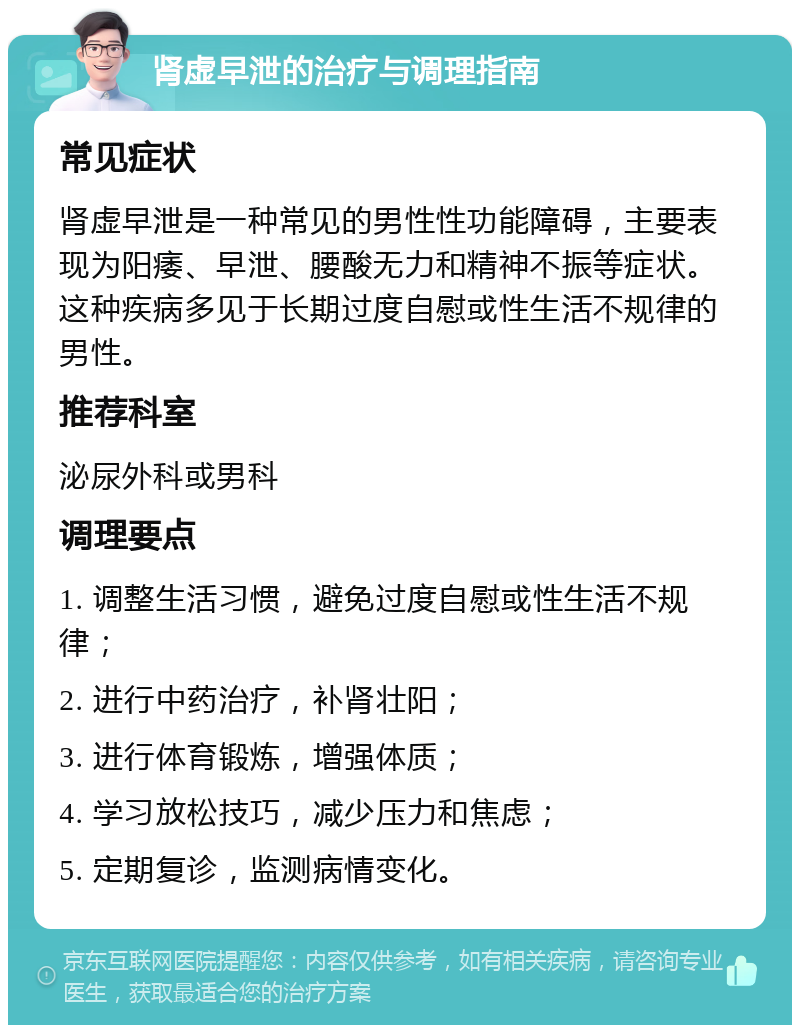 肾虚早泄的治疗与调理指南 常见症状 肾虚早泄是一种常见的男性性功能障碍，主要表现为阳痿、早泄、腰酸无力和精神不振等症状。这种疾病多见于长期过度自慰或性生活不规律的男性。 推荐科室 泌尿外科或男科 调理要点 1. 调整生活习惯，避免过度自慰或性生活不规律； 2. 进行中药治疗，补肾壮阳； 3. 进行体育锻炼，增强体质； 4. 学习放松技巧，减少压力和焦虑； 5. 定期复诊，监测病情变化。