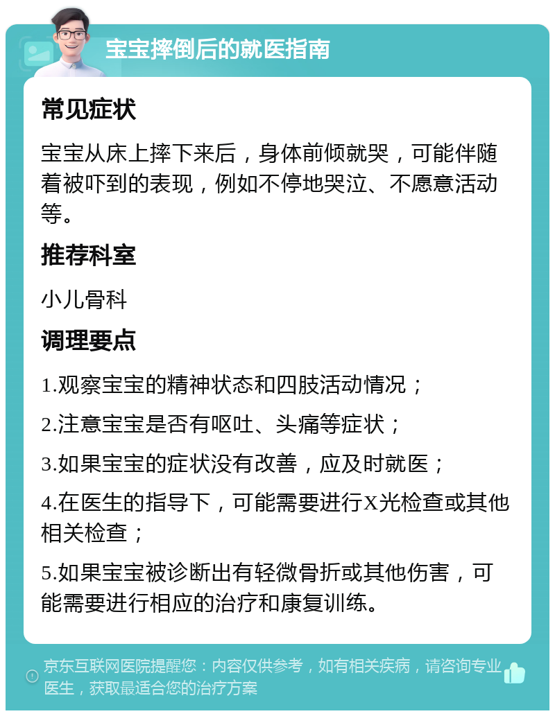 宝宝摔倒后的就医指南 常见症状 宝宝从床上摔下来后，身体前倾就哭，可能伴随着被吓到的表现，例如不停地哭泣、不愿意活动等。 推荐科室 小儿骨科 调理要点 1.观察宝宝的精神状态和四肢活动情况； 2.注意宝宝是否有呕吐、头痛等症状； 3.如果宝宝的症状没有改善，应及时就医； 4.在医生的指导下，可能需要进行X光检查或其他相关检查； 5.如果宝宝被诊断出有轻微骨折或其他伤害，可能需要进行相应的治疗和康复训练。