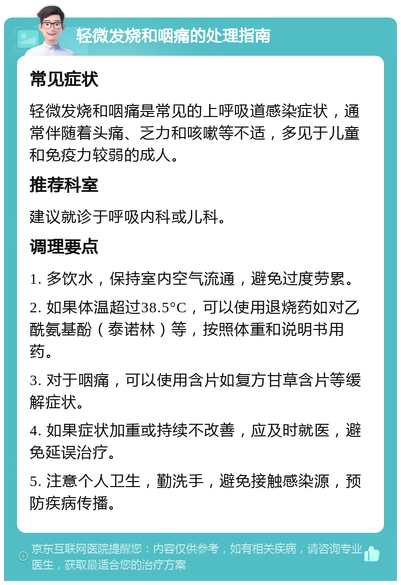 轻微发烧和咽痛的处理指南 常见症状 轻微发烧和咽痛是常见的上呼吸道感染症状，通常伴随着头痛、乏力和咳嗽等不适，多见于儿童和免疫力较弱的成人。 推荐科室 建议就诊于呼吸内科或儿科。 调理要点 1. 多饮水，保持室内空气流通，避免过度劳累。 2. 如果体温超过38.5°C，可以使用退烧药如对乙酰氨基酚（泰诺林）等，按照体重和说明书用药。 3. 对于咽痛，可以使用含片如复方甘草含片等缓解症状。 4. 如果症状加重或持续不改善，应及时就医，避免延误治疗。 5. 注意个人卫生，勤洗手，避免接触感染源，预防疾病传播。