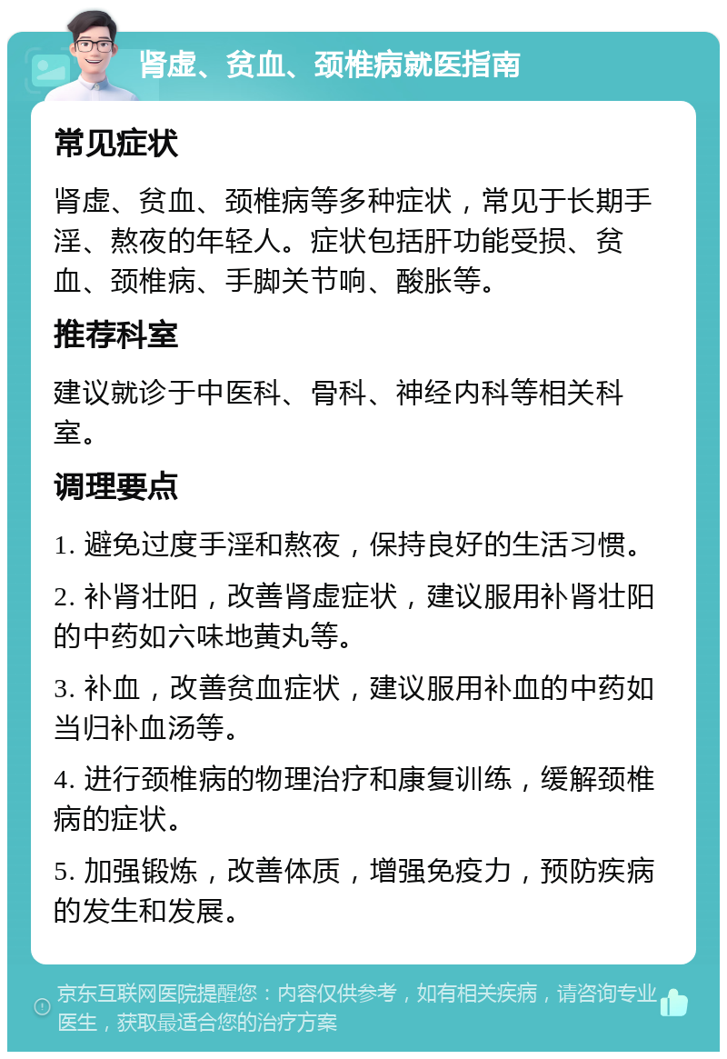 肾虚、贫血、颈椎病就医指南 常见症状 肾虚、贫血、颈椎病等多种症状，常见于长期手淫、熬夜的年轻人。症状包括肝功能受损、贫血、颈椎病、手脚关节响、酸胀等。 推荐科室 建议就诊于中医科、骨科、神经内科等相关科室。 调理要点 1. 避免过度手淫和熬夜，保持良好的生活习惯。 2. 补肾壮阳，改善肾虚症状，建议服用补肾壮阳的中药如六味地黄丸等。 3. 补血，改善贫血症状，建议服用补血的中药如当归补血汤等。 4. 进行颈椎病的物理治疗和康复训练，缓解颈椎病的症状。 5. 加强锻炼，改善体质，增强免疫力，预防疾病的发生和发展。