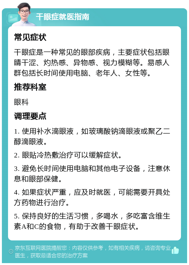 干眼症就医指南 常见症状 干眼症是一种常见的眼部疾病，主要症状包括眼睛干涩、灼热感、异物感、视力模糊等。易感人群包括长时间使用电脑、老年人、女性等。 推荐科室 眼科 调理要点 1. 使用补水滴眼液，如玻璃酸钠滴眼液或聚乙二醇滴眼液。 2. 眼贴冷热敷治疗可以缓解症状。 3. 避免长时间使用电脑和其他电子设备，注意休息和眼部保健。 4. 如果症状严重，应及时就医，可能需要开具处方药物进行治疗。 5. 保持良好的生活习惯，多喝水，多吃富含维生素A和C的食物，有助于改善干眼症状。