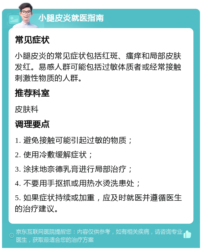 小腿皮炎就医指南 常见症状 小腿皮炎的常见症状包括红斑、瘙痒和局部皮肤发红。易感人群可能包括过敏体质者或经常接触刺激性物质的人群。 推荐科室 皮肤科 调理要点 1. 避免接触可能引起过敏的物质； 2. 使用冷敷缓解症状； 3. 涂抹地奈德乳膏进行局部治疗； 4. 不要用手抠抓或用热水烫洗患处； 5. 如果症状持续或加重，应及时就医并遵循医生的治疗建议。