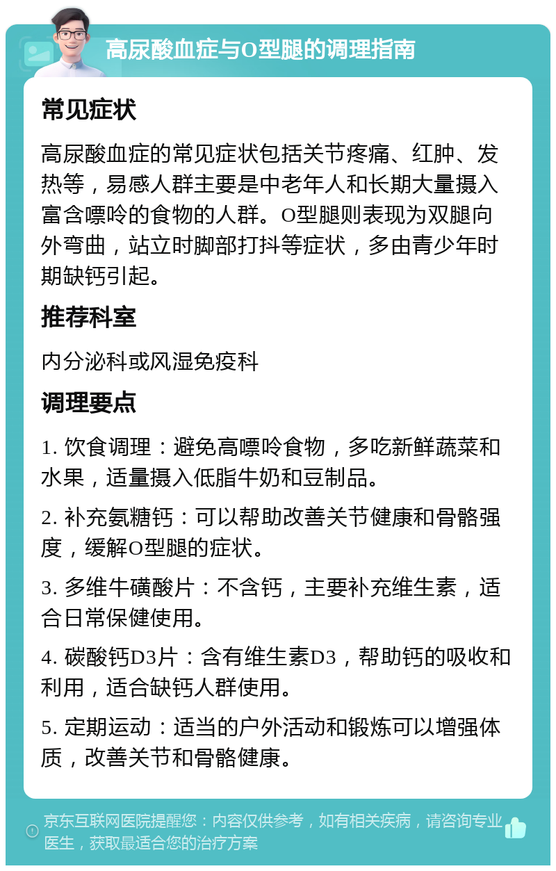 高尿酸血症与O型腿的调理指南 常见症状 高尿酸血症的常见症状包括关节疼痛、红肿、发热等，易感人群主要是中老年人和长期大量摄入富含嘌呤的食物的人群。O型腿则表现为双腿向外弯曲，站立时脚部打抖等症状，多由青少年时期缺钙引起。 推荐科室 内分泌科或风湿免疫科 调理要点 1. 饮食调理：避免高嘌呤食物，多吃新鲜蔬菜和水果，适量摄入低脂牛奶和豆制品。 2. 补充氨糖钙：可以帮助改善关节健康和骨骼强度，缓解O型腿的症状。 3. 多维牛磺酸片：不含钙，主要补充维生素，适合日常保健使用。 4. 碳酸钙D3片：含有维生素D3，帮助钙的吸收和利用，适合缺钙人群使用。 5. 定期运动：适当的户外活动和锻炼可以增强体质，改善关节和骨骼健康。