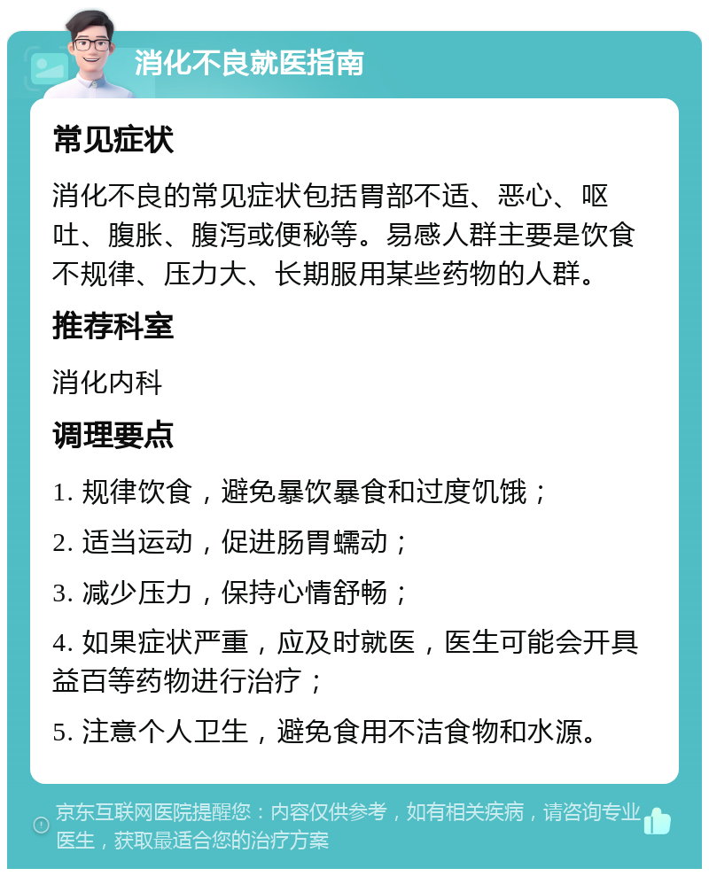 消化不良就医指南 常见症状 消化不良的常见症状包括胃部不适、恶心、呕吐、腹胀、腹泻或便秘等。易感人群主要是饮食不规律、压力大、长期服用某些药物的人群。 推荐科室 消化内科 调理要点 1. 规律饮食，避免暴饮暴食和过度饥饿； 2. 适当运动，促进肠胃蠕动； 3. 减少压力，保持心情舒畅； 4. 如果症状严重，应及时就医，医生可能会开具益百等药物进行治疗； 5. 注意个人卫生，避免食用不洁食物和水源。