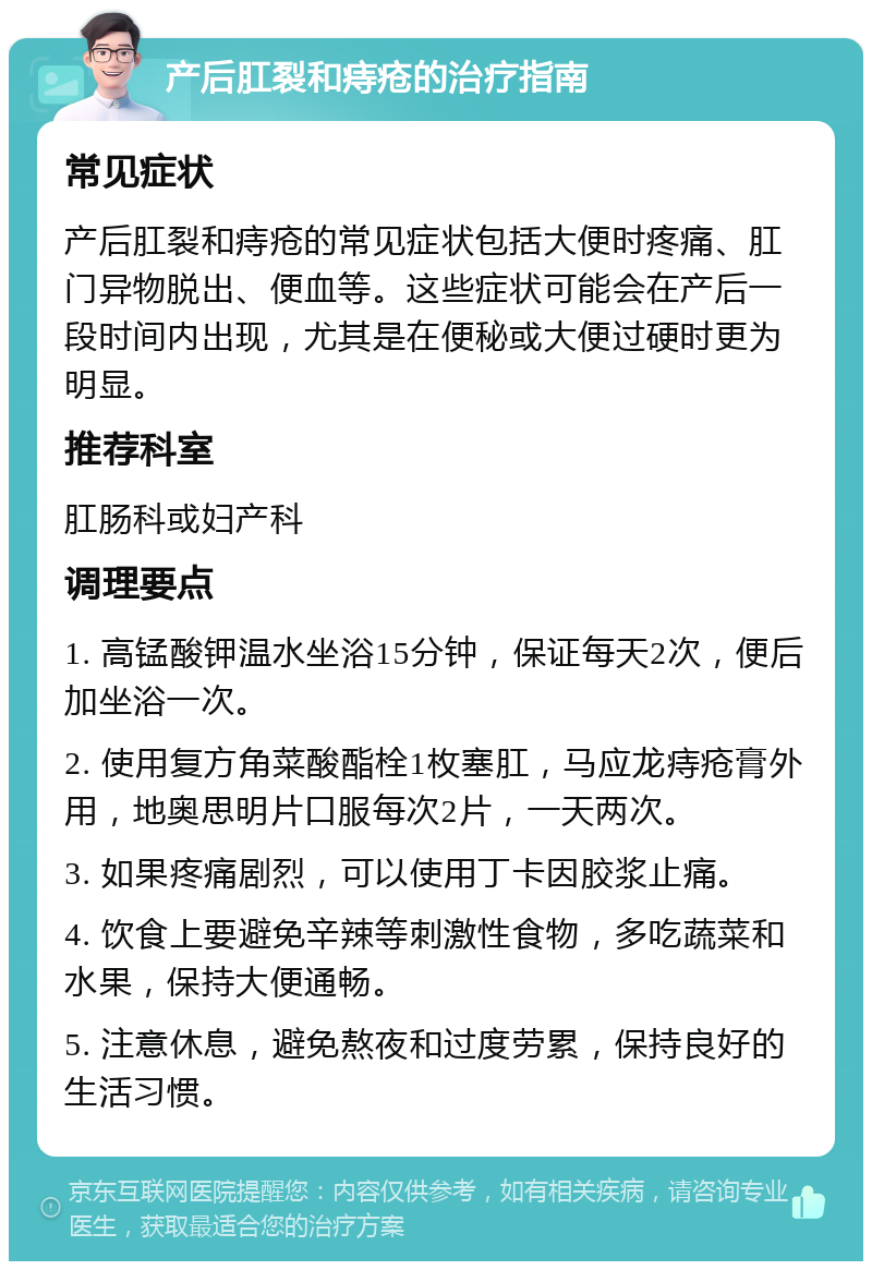 产后肛裂和痔疮的治疗指南 常见症状 产后肛裂和痔疮的常见症状包括大便时疼痛、肛门异物脱出、便血等。这些症状可能会在产后一段时间内出现，尤其是在便秘或大便过硬时更为明显。 推荐科室 肛肠科或妇产科 调理要点 1. 高锰酸钾温水坐浴15分钟，保证每天2次，便后加坐浴一次。 2. 使用复方角菜酸酯栓1枚塞肛，马应龙痔疮膏外用，地奥思明片口服每次2片，一天两次。 3. 如果疼痛剧烈，可以使用丁卡因胶浆止痛。 4. 饮食上要避免辛辣等刺激性食物，多吃蔬菜和水果，保持大便通畅。 5. 注意休息，避免熬夜和过度劳累，保持良好的生活习惯。