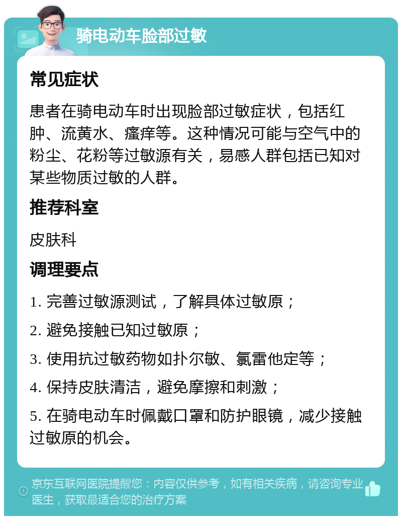 骑电动车脸部过敏 常见症状 患者在骑电动车时出现脸部过敏症状，包括红肿、流黄水、瘙痒等。这种情况可能与空气中的粉尘、花粉等过敏源有关，易感人群包括已知对某些物质过敏的人群。 推荐科室 皮肤科 调理要点 1. 完善过敏源测试，了解具体过敏原； 2. 避免接触已知过敏原； 3. 使用抗过敏药物如扑尔敏、氯雷他定等； 4. 保持皮肤清洁，避免摩擦和刺激； 5. 在骑电动车时佩戴口罩和防护眼镜，减少接触过敏原的机会。