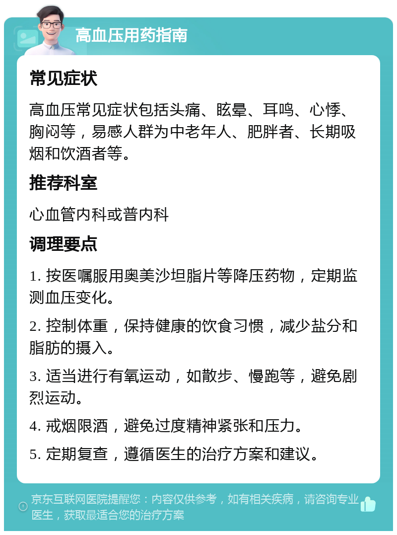 高血压用药指南 常见症状 高血压常见症状包括头痛、眩晕、耳鸣、心悸、胸闷等，易感人群为中老年人、肥胖者、长期吸烟和饮酒者等。 推荐科室 心血管内科或普内科 调理要点 1. 按医嘱服用奥美沙坦脂片等降压药物，定期监测血压变化。 2. 控制体重，保持健康的饮食习惯，减少盐分和脂肪的摄入。 3. 适当进行有氧运动，如散步、慢跑等，避免剧烈运动。 4. 戒烟限酒，避免过度精神紧张和压力。 5. 定期复查，遵循医生的治疗方案和建议。