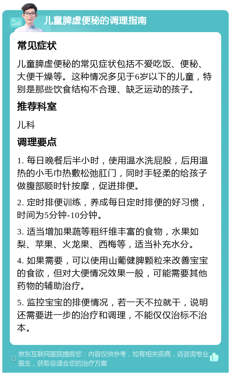 儿童脾虚便秘的调理指南 常见症状 儿童脾虚便秘的常见症状包括不爱吃饭、便秘、大便干燥等。这种情况多见于6岁以下的儿童，特别是那些饮食结构不合理、缺乏运动的孩子。 推荐科室 儿科 调理要点 1. 每日晚餐后半小时，使用温水洗屁股，后用温热的小毛巾热敷松弛肛门，同时手轻柔的给孩子做腹部顺时针按摩，促进排便。 2. 定时排便训练，养成每日定时排便的好习惯，时间为5分钟-10分钟。 3. 适当增加果蔬等粗纤维丰富的食物，水果如梨、苹果、火龙果、西梅等，适当补充水分。 4. 如果需要，可以使用山葡健脾颗粒来改善宝宝的食欲，但对大便情况效果一般，可能需要其他药物的辅助治疗。 5. 监控宝宝的排便情况，若一天不拉就干，说明还需要进一步的治疗和调理，不能仅仅治标不治本。