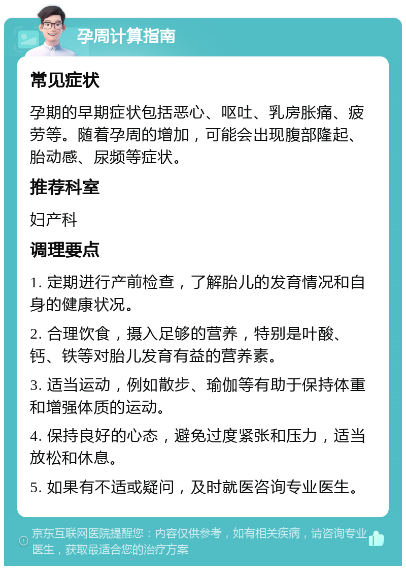 孕周计算指南 常见症状 孕期的早期症状包括恶心、呕吐、乳房胀痛、疲劳等。随着孕周的增加，可能会出现腹部隆起、胎动感、尿频等症状。 推荐科室 妇产科 调理要点 1. 定期进行产前检查，了解胎儿的发育情况和自身的健康状况。 2. 合理饮食，摄入足够的营养，特别是叶酸、钙、铁等对胎儿发育有益的营养素。 3. 适当运动，例如散步、瑜伽等有助于保持体重和增强体质的运动。 4. 保持良好的心态，避免过度紧张和压力，适当放松和休息。 5. 如果有不适或疑问，及时就医咨询专业医生。