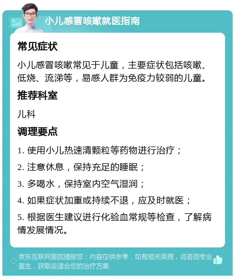 小儿感冒咳嗽就医指南 常见症状 小儿感冒咳嗽常见于儿童，主要症状包括咳嗽、低烧、流涕等，易感人群为免疫力较弱的儿童。 推荐科室 儿科 调理要点 1. 使用小儿热速清颗粒等药物进行治疗； 2. 注意休息，保持充足的睡眠； 3. 多喝水，保持室内空气湿润； 4. 如果症状加重或持续不退，应及时就医； 5. 根据医生建议进行化验血常规等检查，了解病情发展情况。