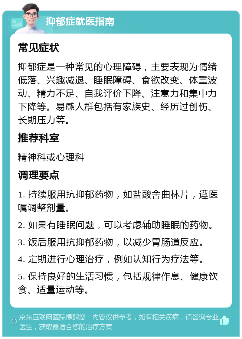 抑郁症就医指南 常见症状 抑郁症是一种常见的心理障碍，主要表现为情绪低落、兴趣减退、睡眠障碍、食欲改变、体重波动、精力不足、自我评价下降、注意力和集中力下降等。易感人群包括有家族史、经历过创伤、长期压力等。 推荐科室 精神科或心理科 调理要点 1. 持续服用抗抑郁药物，如盐酸舍曲林片，遵医嘱调整剂量。 2. 如果有睡眠问题，可以考虑辅助睡眠的药物。 3. 饭后服用抗抑郁药物，以减少胃肠道反应。 4. 定期进行心理治疗，例如认知行为疗法等。 5. 保持良好的生活习惯，包括规律作息、健康饮食、适量运动等。