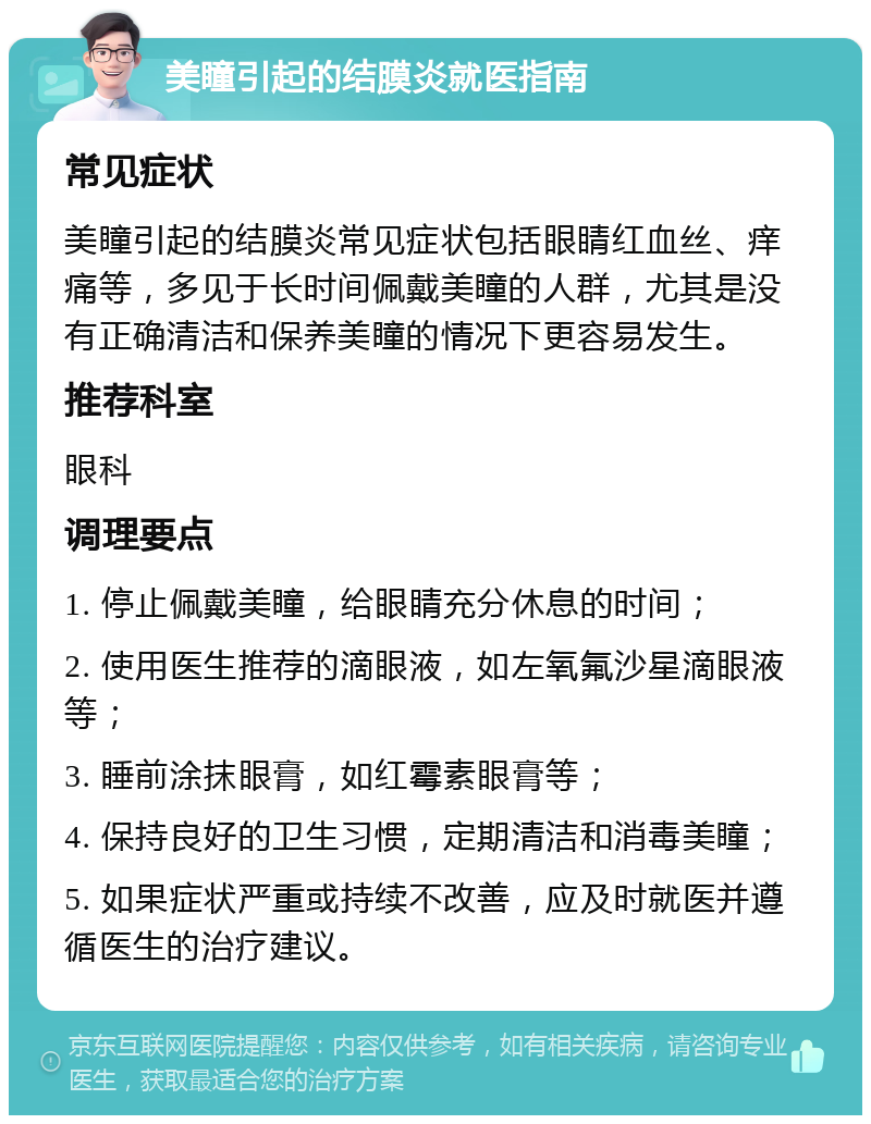 美瞳引起的结膜炎就医指南 常见症状 美瞳引起的结膜炎常见症状包括眼睛红血丝、痒痛等，多见于长时间佩戴美瞳的人群，尤其是没有正确清洁和保养美瞳的情况下更容易发生。 推荐科室 眼科 调理要点 1. 停止佩戴美瞳，给眼睛充分休息的时间； 2. 使用医生推荐的滴眼液，如左氧氟沙星滴眼液等； 3. 睡前涂抹眼膏，如红霉素眼膏等； 4. 保持良好的卫生习惯，定期清洁和消毒美瞳； 5. 如果症状严重或持续不改善，应及时就医并遵循医生的治疗建议。