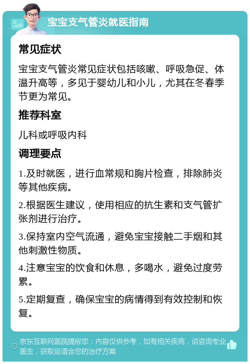 宝宝支气管炎就医指南 常见症状 宝宝支气管炎常见症状包括咳嗽、呼吸急促、体温升高等，多见于婴幼儿和小儿，尤其在冬春季节更为常见。 推荐科室 儿科或呼吸内科 调理要点 1.及时就医，进行血常规和胸片检查，排除肺炎等其他疾病。 2.根据医生建议，使用相应的抗生素和支气管扩张剂进行治疗。 3.保持室内空气流通，避免宝宝接触二手烟和其他刺激性物质。 4.注意宝宝的饮食和休息，多喝水，避免过度劳累。 5.定期复查，确保宝宝的病情得到有效控制和恢复。