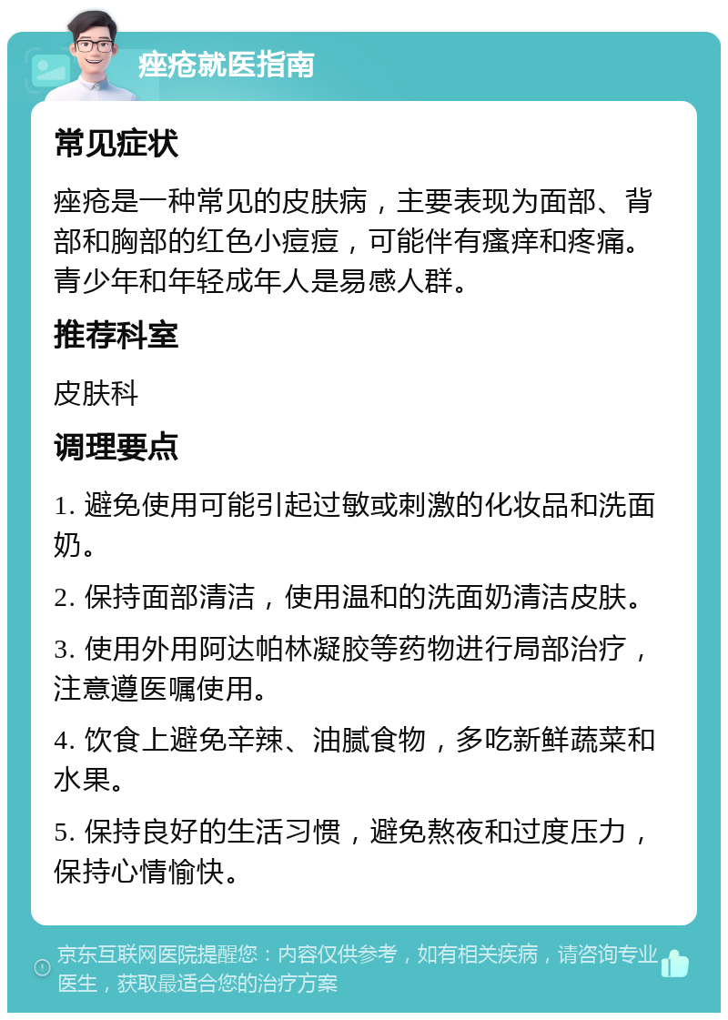 痤疮就医指南 常见症状 痤疮是一种常见的皮肤病，主要表现为面部、背部和胸部的红色小痘痘，可能伴有瘙痒和疼痛。青少年和年轻成年人是易感人群。 推荐科室 皮肤科 调理要点 1. 避免使用可能引起过敏或刺激的化妆品和洗面奶。 2. 保持面部清洁，使用温和的洗面奶清洁皮肤。 3. 使用外用阿达帕林凝胶等药物进行局部治疗，注意遵医嘱使用。 4. 饮食上避免辛辣、油腻食物，多吃新鲜蔬菜和水果。 5. 保持良好的生活习惯，避免熬夜和过度压力，保持心情愉快。