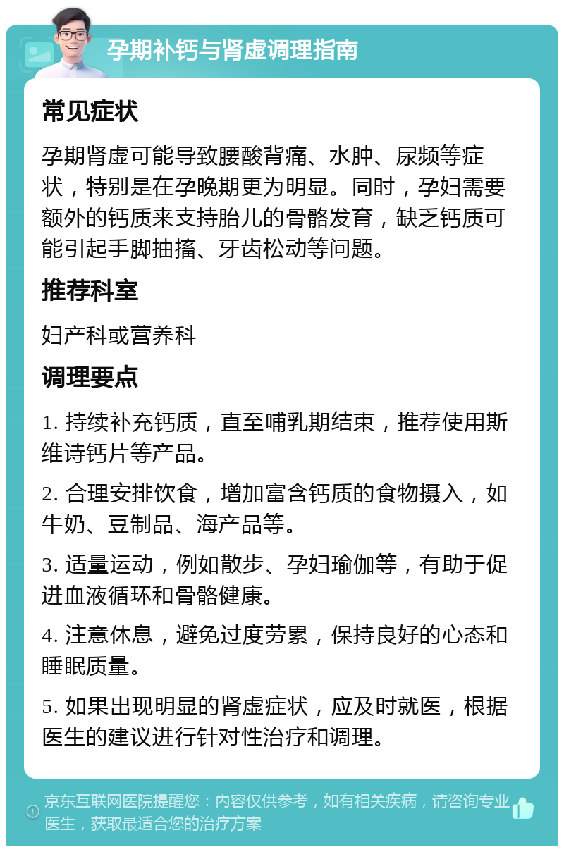 孕期补钙与肾虚调理指南 常见症状 孕期肾虚可能导致腰酸背痛、水肿、尿频等症状，特别是在孕晚期更为明显。同时，孕妇需要额外的钙质来支持胎儿的骨骼发育，缺乏钙质可能引起手脚抽搐、牙齿松动等问题。 推荐科室 妇产科或营养科 调理要点 1. 持续补充钙质，直至哺乳期结束，推荐使用斯维诗钙片等产品。 2. 合理安排饮食，增加富含钙质的食物摄入，如牛奶、豆制品、海产品等。 3. 适量运动，例如散步、孕妇瑜伽等，有助于促进血液循环和骨骼健康。 4. 注意休息，避免过度劳累，保持良好的心态和睡眠质量。 5. 如果出现明显的肾虚症状，应及时就医，根据医生的建议进行针对性治疗和调理。